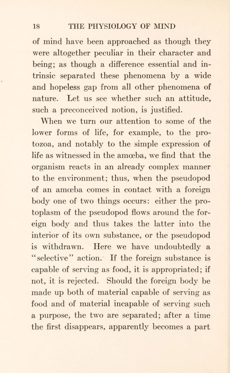 of mind have been approached as though they were altogether peculiar in their character and being; as though a difference essential and in¬ trinsic separated these phenomena by a wide and hopeless gap from all other phenomena of nature. Let us see whether such an attitude, such a preconceived notion, is justified. When we turn our attention to some of the lower forms of life, for example, to the pro¬ tozoa, and notably to the simple expression of life as witnessed in the amoeba, we find that the organism reacts in an already complex manner to the environment; thus, when the pseudopod of an amoeba comes in contact with a foreign body one of two things occurs: either the pro¬ toplasm of the pseudopod flows around the for¬ eign body and thus takes the latter into the interior of its own substance, or the pseudopod is withdrawn. Here we have undoubtedly a “selective” action. If the foreign substance is capable of serving as food, it is appropriated; if not, it is rejected. Should the foreign body be made up both of material capable of serving as food and of material incapable of serving such a purpose, the two are separated; after a time the first disappears, apparently becomes a part