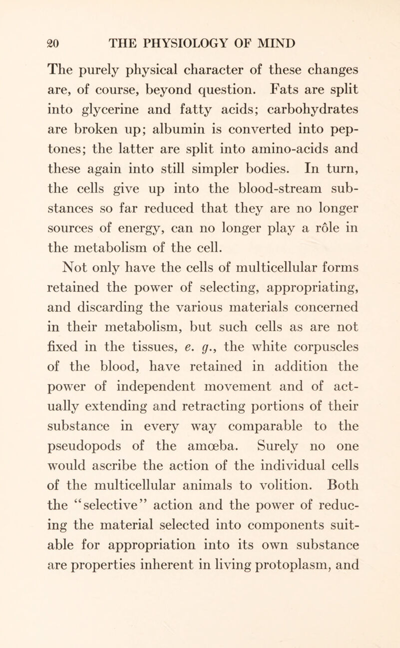 The purely physical character of these changes are, of course, beyond question. Fats are split into glycerine and fatty acids; carbohydrates are broken up; albumin is converted into pep¬ tones; the latter are split into amino-acids and these again into still simpler bodies. In turn, the cells give up into the blood-stream sub¬ stances so far reduced that they are no longer sources of energy, can no longer play a role in the metabolism of the cell. Not only have the cells of multicellular forms retained the power of selecting, appropriating, and discarding the various materials concerned in their metabolism, but such cells as are not fixed in the tissues, e. g., the white corpuscles of the blood, have retained in addition the power of independent movement and of act¬ ually extending and retracting portions of their substance in every way comparable to the pseudopods of the amoeba. Surely no one would ascribe the action of the individual cells of the multicellular animals to volition. Both the selective” action and the power of reduc¬ ing the material selected into components suit¬ able for appropriation into its own substance are properties inherent in living protoplasm, and