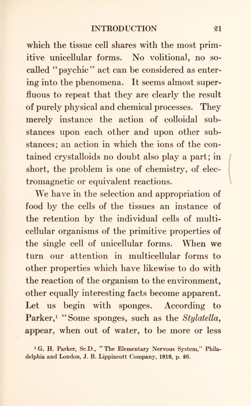 which the tissue cell shares with the most prim¬ itive unicellular forms. No volitiona), no so- called “psychic55 act can be considered as enter¬ ing into the phenomena. It seems almost super¬ fluous to repeat that they are clearly the result of purely physical and chemical processes. They merely instance the action of colloidal sub¬ stances upon each other and upon other sub¬ stances; an action in which the ions of the con¬ tained crystalloids no doubt also play a part; in short, the problem is one of chemistry, of elec¬ tromagnetic or equivalent reactions. We have in the selection and appropriation of food by the cells of the tissues an instance of the retention by the individual cells of multi¬ cellular organisms of the primitive properties of the single cell of unicellular forms. When we turn our attention in multicellular forms to other properties which have likewise to do with the reaction of the organism to the environment, other equally interesting facts become apparent. Let us begin with sponges. According to Parker,1 “Some sponges, such as the Stylatella, appear, when out of water, to be more or less 1 G. H. Parker, Sc.D., “ The Elementary Nervous System,” Phila¬ delphia and London, J. B. Lippincott Company, 1919, p. 26.