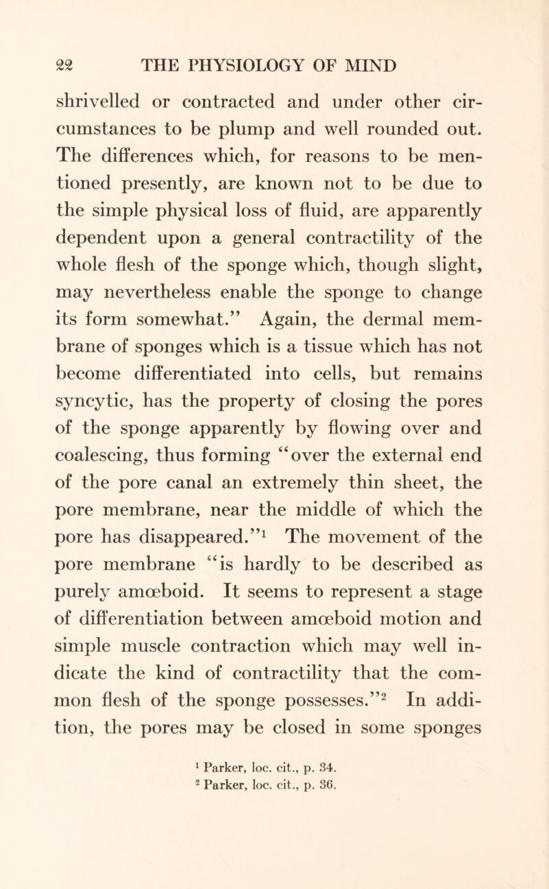 shrivelled or contracted and under other cir¬ cumstances to be plump and well rounded out. The differences which, for reasons to be men¬ tioned presently, are known not to be due to the simple physical loss of fluid, are apparently dependent upon a general contractility of the whole flesh of the sponge which, though slight, may nevertheless enable the sponge to change its form somewhat.” Again, the dermal mem¬ brane of sponges which is a tissue which has not become differentiated into cells, but remains syncytic, has the property of closing the pores of the sponge apparently by flowing over and coalescing, thus forming “over the external end of the pore canal an extremely thin sheet, the pore membrane, near the middle of which the pore has disappeared.”1 The movement of the pore membrane “is hardly to be described as purely amoeboid. It seems to represent a stage of differentiation between amoeboid motion and simple muscle contraction which may well in¬ dicate the kind of contractility that the com¬ mon flesh of the sponge possesses.”2 In addi¬ tion, the pores may be closed in some sponges 1 Parker, loc. cit., p. 34.