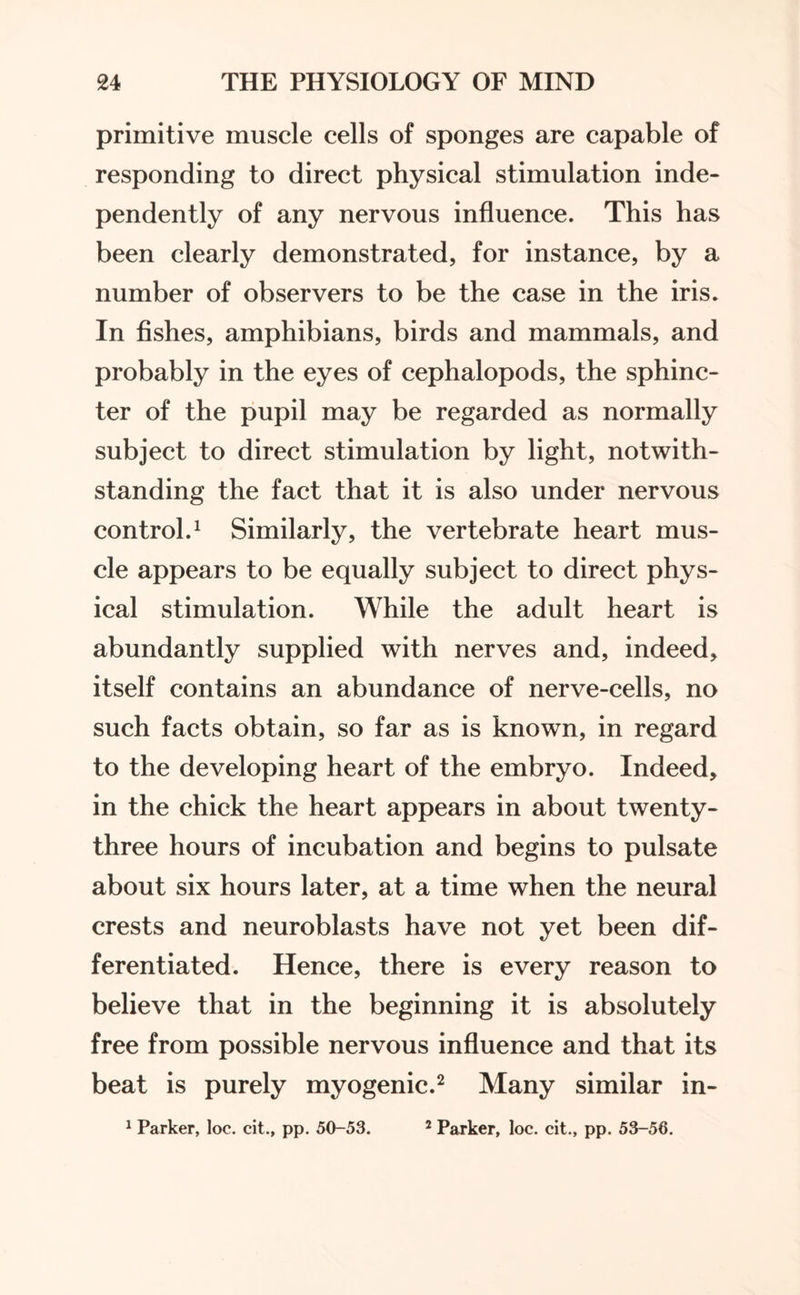 primitive muscle cells of sponges are capable of responding to direct physical stimulation inde¬ pendently of any nervous influence. This has been clearly demonstrated, for instance, by a number of observers to be the case in the iris. In fishes, amphibians, birds and mammals, and probably in the eyes of cephalopods, the sphinc¬ ter of the pupil may be regarded as normally subject to direct stimulation by light, notwith¬ standing the fact that it is also under nervous control.1 Similarly, the vertebrate heart mus¬ cle appears to be equally subject to direct phys¬ ical stimulation. While the adult heart is abundantly supplied with nerves and, indeed, itself contains an abundance of nerve-cells, no such facts obtain, so far as is known, in regard to the developing heart of the embryo. Indeed, in the chick the heart appears in about twenty- three hours of incubation and begins to pulsate about six hours later, at a time when the neural crests and neuroblasts have not yet been dif¬ ferentiated. Hence, there is every reason to believe that in the beginning it is absolutely free from possible nervous influence and that its beat is purely myogenic.2 Many similar in- 1 Parker, loc. cit., pp. 50-53. 2 Parker, loc. cit., pp. 53-56.