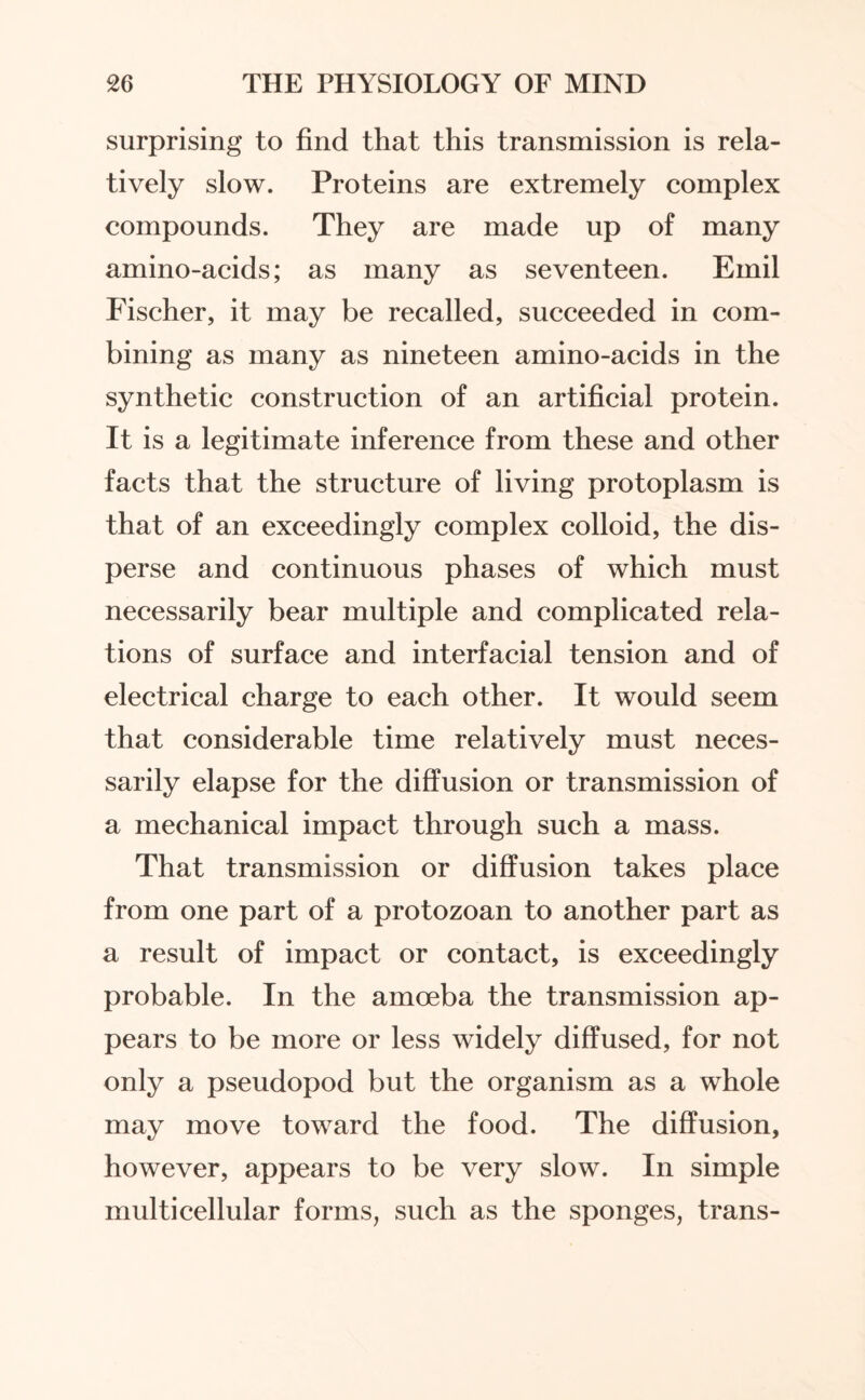 surprising to find that this transmission is rela¬ tively slow. Proteins are extremely complex compounds. They are made up of many amino-acids; as many as seventeen. Emil Fischer, it may be recalled, succeeded in com¬ bining as many as nineteen amino-acids in the synthetic construction of an artificial protein. It is a legitimate inference from these and other facts that the structure of living protoplasm is that of an exceedingly complex colloid, the dis¬ perse and continuous phases of which must necessarily bear multiple and complicated rela¬ tions of surface and interfacial tension and of electrical charge to each other. It would seem that considerable time relatively must neces¬ sarily elapse for the diffusion or transmission of a mechanical impact through such a mass. That transmission or diffusion takes place from one part of a protozoan to another part as a result of impact or contact, is exceedingly probable. In the amoeba the transmission ap¬ pears to be more or less widely diffused, for not only a pseudopod but the organism as a whole may move toward the food. The diffusion, however, appears to be very slow. In simple multicellular forms, such as the sponges, trans-