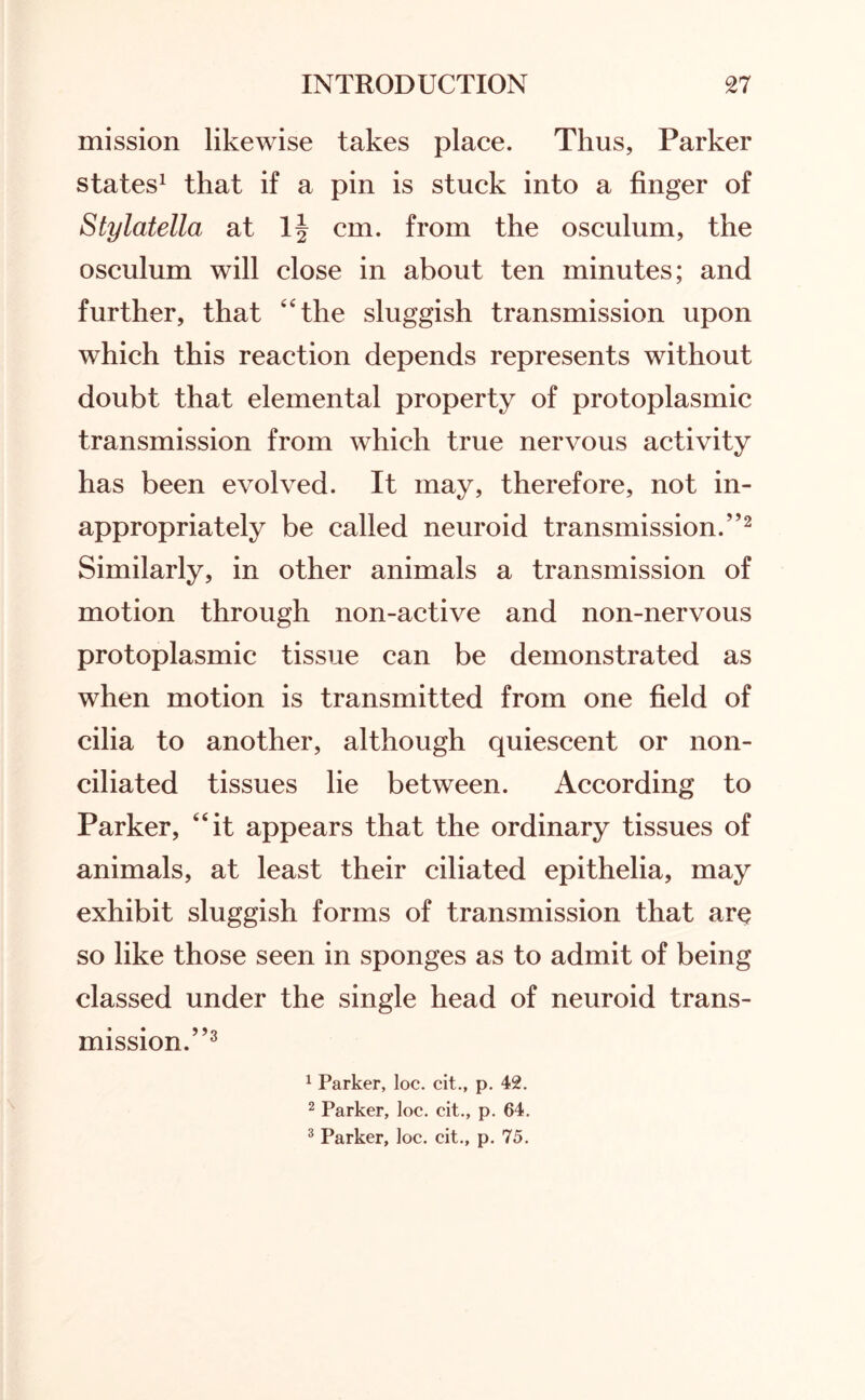 mission likewise takes place. Thus, Parker states1 that if a pin is stuck into a finger of Stylatella at lj cm. from the osculum, the osculum will close in about ten minutes; and further, that “the sluggish transmission upon which this reaction depends represents without doubt that elemental property of protoplasmic transmission from which true nervous activity has been evolved. It may, therefore, not in¬ appropriately be called neuroid transmission.”2 Similarly, in other animals a transmission of motion through non-active and non-nervous protoplasmic tissue can be demonstrated as when motion is transmitted from one field of cilia to another, although quiescent or non- ciliated tissues lie between. According to Parker, “it appears that the ordinary tissues of animals, at least their ciliated epithelia, may exhibit sluggish forms of transmission that ar$ so like those seen in sponges as to admit of being classed under the single head of neuroid trans¬ mission.”3 1 Parker, loc. cit., p. 42. 2 Parker, loc. cit., p. 64.