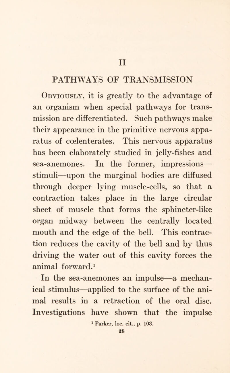 II PATHWAYS OF TRANSMISSION Obviously, it is greatly to the advantage of an organism when special pathways for trans¬ mission are differentiated. Such pathways make their appearance in the primitive nervous appa¬ ratus of coelenterates. This nervous apparatus has been elaborately studied in jelly-fishes and sea-anemones. In the former, impressions— stimuli—upon the marginal bodies are diffused through deeper lying muscle-cells, so that a contraction takes place in the large circular sheet of muscle that forms the sphincter-like organ midway between the centrally located mouth and the edge of the bell. This contrac¬ tion reduces the cavity of the bell and by thus driving the water out of this cavity forces the animal forward.1 In the sea-anemones an impulse—a mechan¬ ical stimulus—applied to the surface of the ani¬ mal results in a retraction of the oral disc. Investigations have shown that the impulse 1 Parker, loc. cit., p. 103.