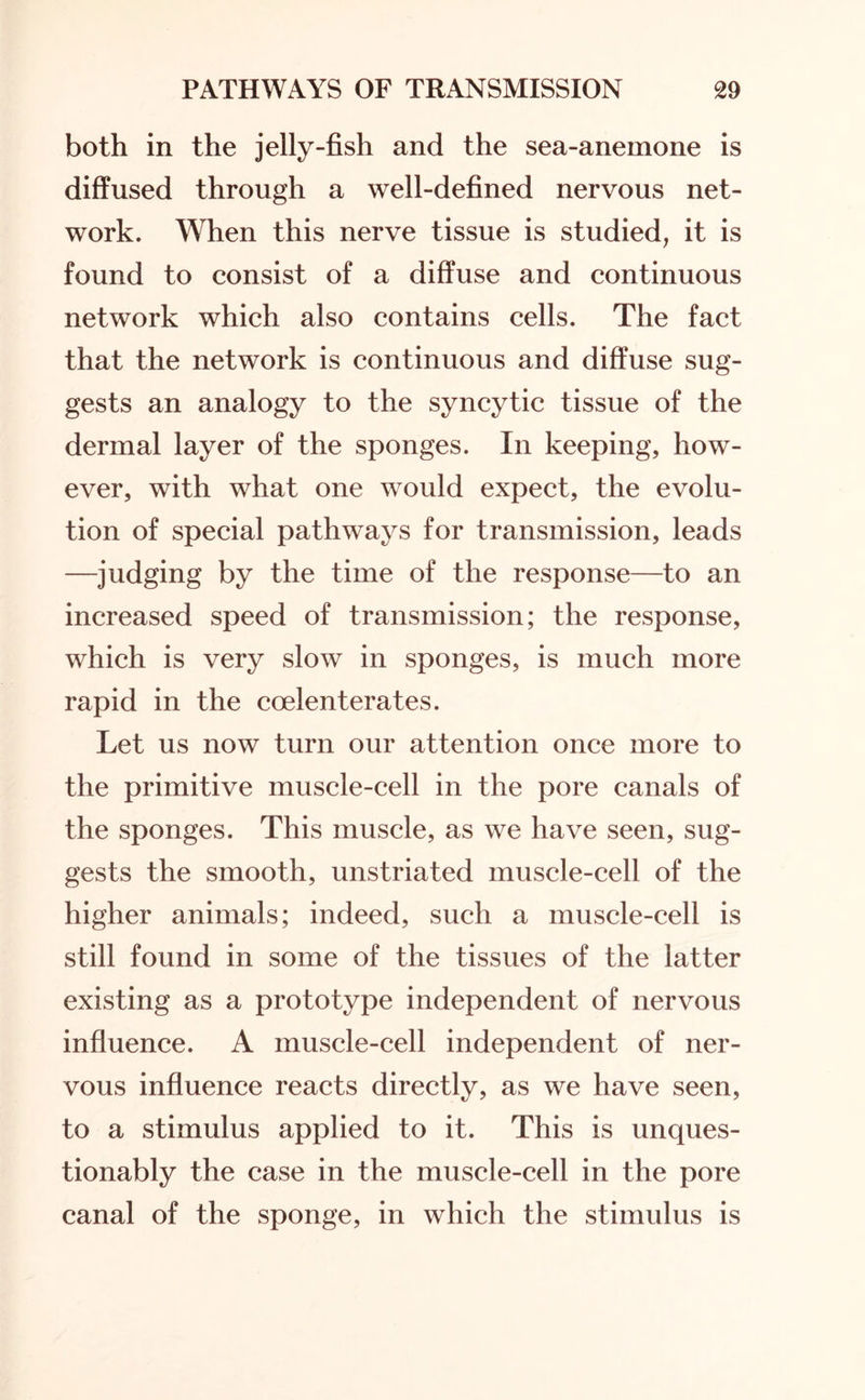 both in the jelly-fish and the sea-anemone is diffused through a well-defined nervous net¬ work. When this nerve tissue is studied, it is found to consist of a diffuse and continuous network which also contains cells. The fact that the network is continuous and diffuse sug¬ gests an analogy to the syncytic tissue of the dermal layer of the sponges. In keeping, how¬ ever, with what one would expect, the evolu¬ tion of special pathways for transmission, leads —judging by the time of the response—to an increased speed of transmission; the response, which is very slow in sponges, is much more rapid in the coelenterates. Let us now turn our attention once more to the primitive muscle-cell in the pore canals of the sponges. This muscle, as we have seen, sug¬ gests the smooth, unstriated muscle-cell of the higher animals; indeed, such a muscle-cell is still found in some of the tissues of the latter existing as a prototype independent of nervous influence. A muscle-cell independent of ner¬ vous influence reacts directly, as we have seen, to a stimulus applied to it. This is unques¬ tionably the case in the muscle-cell in the pore canal of the sponge, in which the stimulus is