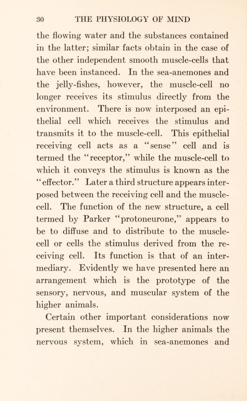 the flowing water and the substances contained in the latter; similar facts obtain in the case of the other independent smooth muscle-cells that have been instanced. In the sea-anemones and the jelly-fishes, however, the muscle-cell no longer receives its stimulus directly from the environment. There is now interposed an epi¬ thelial cell which receives the stimulus and transmits it to the muscle-cell. This epithelial receiving cell acts as a “sense” cell and is termed the “receptor,” while the muscle-cell to which it conveys the stimulus is known as the ‘ ‘ effector.5’ Later a third structure appears inter¬ posed between the receiving cell and the muscle¬ cell. The function of the new structure, a cell termed by Parker “protoneurone,” appears to be to diffuse and to distribute to the muscle¬ cell or cells the stimulus derived from the re¬ ceiving cell. Its function is that of an inter¬ mediary. Evidently we have presented here an arrangement which is the prototype of the sensory, nervous, and muscular system of the higher animals. Certain other important considerations now present themselves. In the higher animals the nervous system, which in sea-anemones and