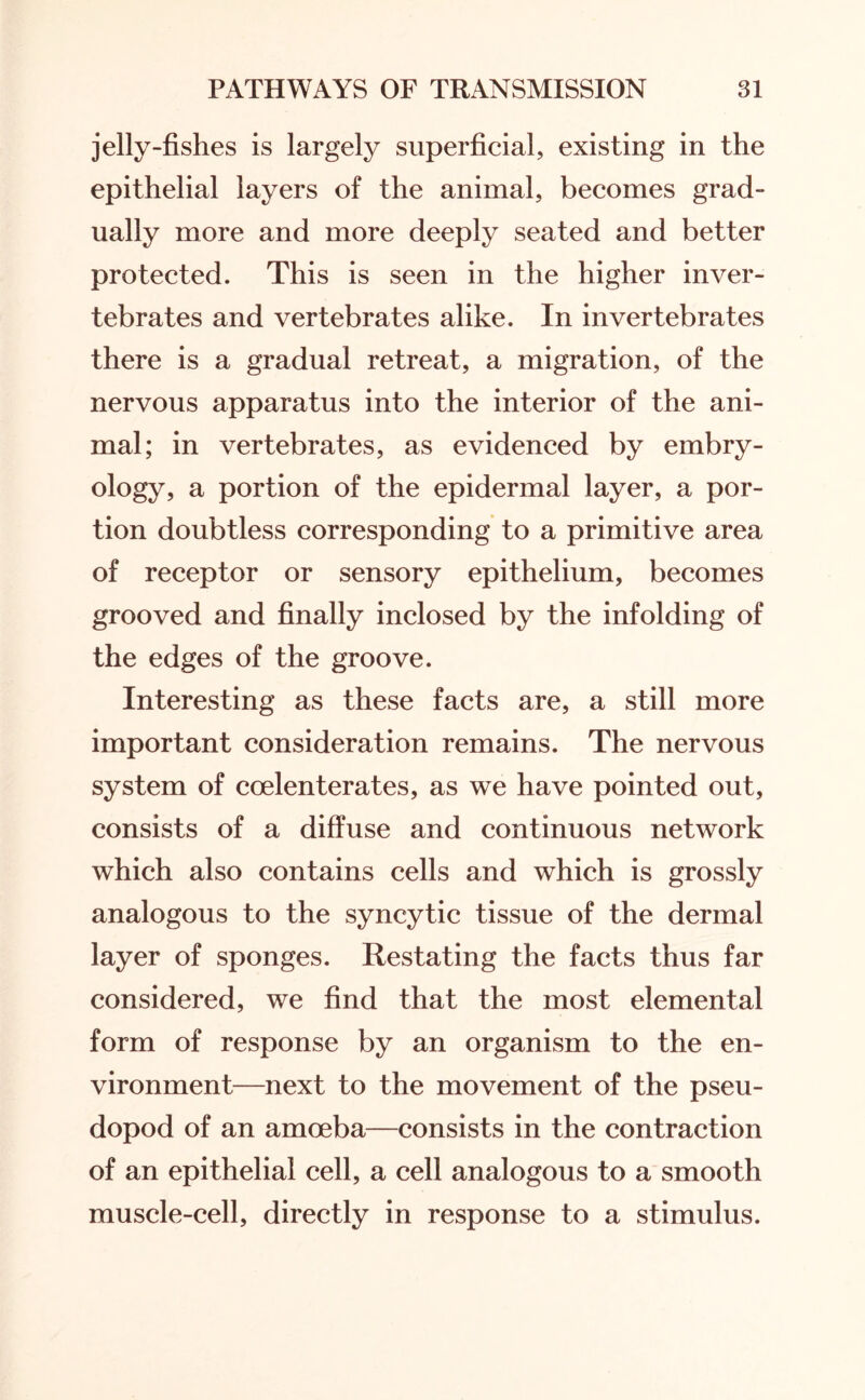 jelly-fishes is largely superficial, existing in the epithelial layers of the animal, becomes grad¬ ually more and more deeply seated and better protected. This is seen in the higher inver¬ tebrates and vertebrates alike. In invertebrates there is a gradual retreat, a migration, of the nervous apparatus into the interior of the ani¬ mal; in vertebrates, as evidenced by embry¬ ology, a portion of the epidermal layer, a por¬ tion doubtless corresponding to a primitive area of receptor or sensory epithelium, becomes grooved and finally inclosed by the infolding of the edges of the groove. Interesting as these facts are, a still more important consideration remains. The nervous system of ccelenterates, as we have pointed out, consists of a diffuse and continuous network which also contains cells and which is grossly analogous to the syncytic tissue of the dermal layer of sponges. Restating the facts thus far considered, we find that the most elemental form of response by an organism to the en¬ vironment—next to the movement of the pseu¬ dopod of an amoeba—consists in the contraction of an epithelial cell, a cell analogous to a smooth muscle-cell, directly in response to a stimulus.