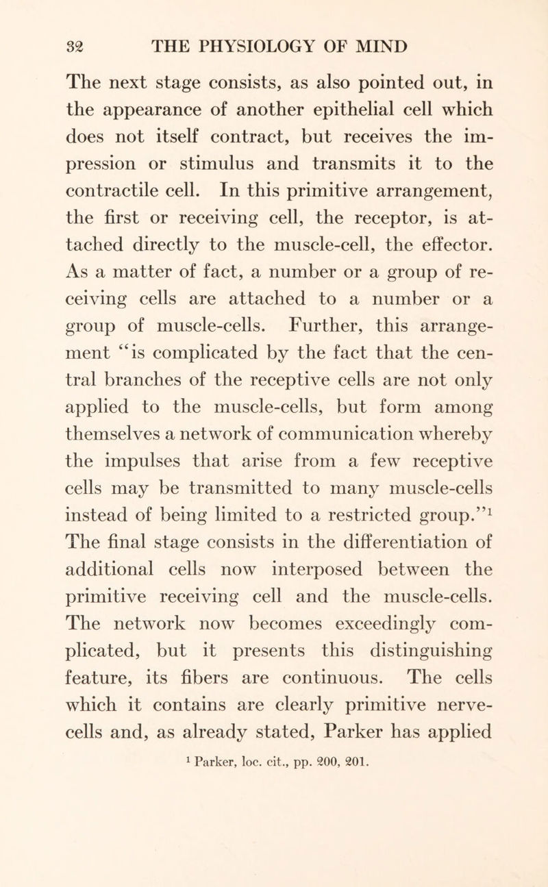 The next stage consists, as also pointed out, in the appearance of another epithelial cell which does not itself contract, but receives the im¬ pression or stimulus and transmits it to the contractile cell. In this primitive arrangement, the first or receiving cell, the receptor, is at¬ tached directly to the muscle-cell, the effector. As a matter of fact, a number or a group of re¬ ceiving cells are attached to a number or a group of muscle-cells. Further, this arrange¬ ment “is complicated by the fact that the cen¬ tral branches of the receptive cells are not only applied to the muscle-cells, but form among themselves a network of communication whereby the impulses that arise from a few receptive cells may be transmitted to many muscle-cells instead of being limited to a restricted group.”1 The final stage consists in the differentiation of additional cells now interposed between the primitive receiving cell and the muscle-cells. The network now becomes exceedingly com¬ plicated, but it presents this distinguishing feature, its fibers are continuous. The cells which it contains are clearly primitive nerve- cells and, as already stated, Parker has applied