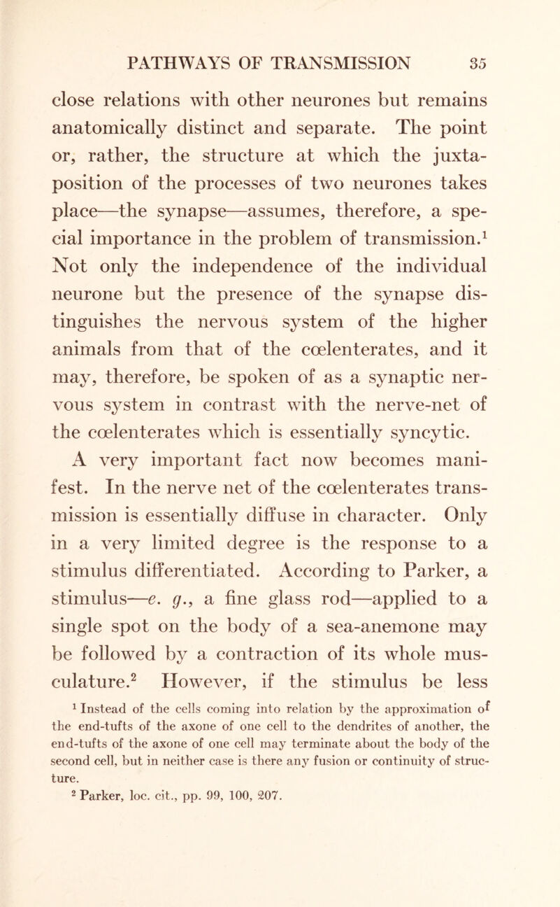close relations with other neurones but remains anatomically distinct and separate. The point or, rather, the structure at which the juxta¬ position of the processes of two neurones takes place—the synapse—assumes, therefore, a spe¬ cial importance in the problem of transmission.1 Not only the independence of the individual neurone but the presence of the synapse dis¬ tinguishes the nervous system of the higher animals from that of the coelenterates, and it may, therefore, be spoken of as a synaptic ner¬ vous system in contrast with the nerve-net of the coelenterates which is essentially syncytic. A very important fact now becomes mani¬ fest. In the nerve net of the coelenterates trans¬ mission is essentially diffuse in character. Only in a very limited degree is the response to a stimulus differentiated. According to Parker, a stimulus—e. g., a fine glass rod—applied to a single spot on the body of a sea-anemone may be followed by a contraction of its whole mus¬ culature.2 However, if the stimulus be less 1 Instead of the cells coming into relation by the approximation of the end-tufts of the axone of one cell to the dendrites of another, the end-tufts of the axone of one cell may terminate about the body of the second cell, but in neither case is there any fusion or continuity of struc¬ ture. 2 Parker, loc. cit., pp. 99, 100, 207.