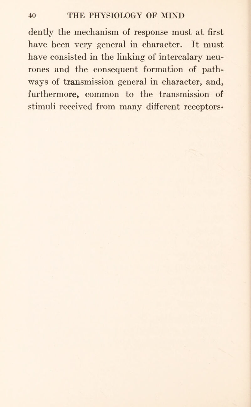 dently the mechanism of response must at first have been very general in character. It must have consisted in the linking of intercalary neu¬ rones and the consequent formation of path¬ ways of transmission general in character, and, furthermore, common to the transmission of stimuli received from many different receptors*