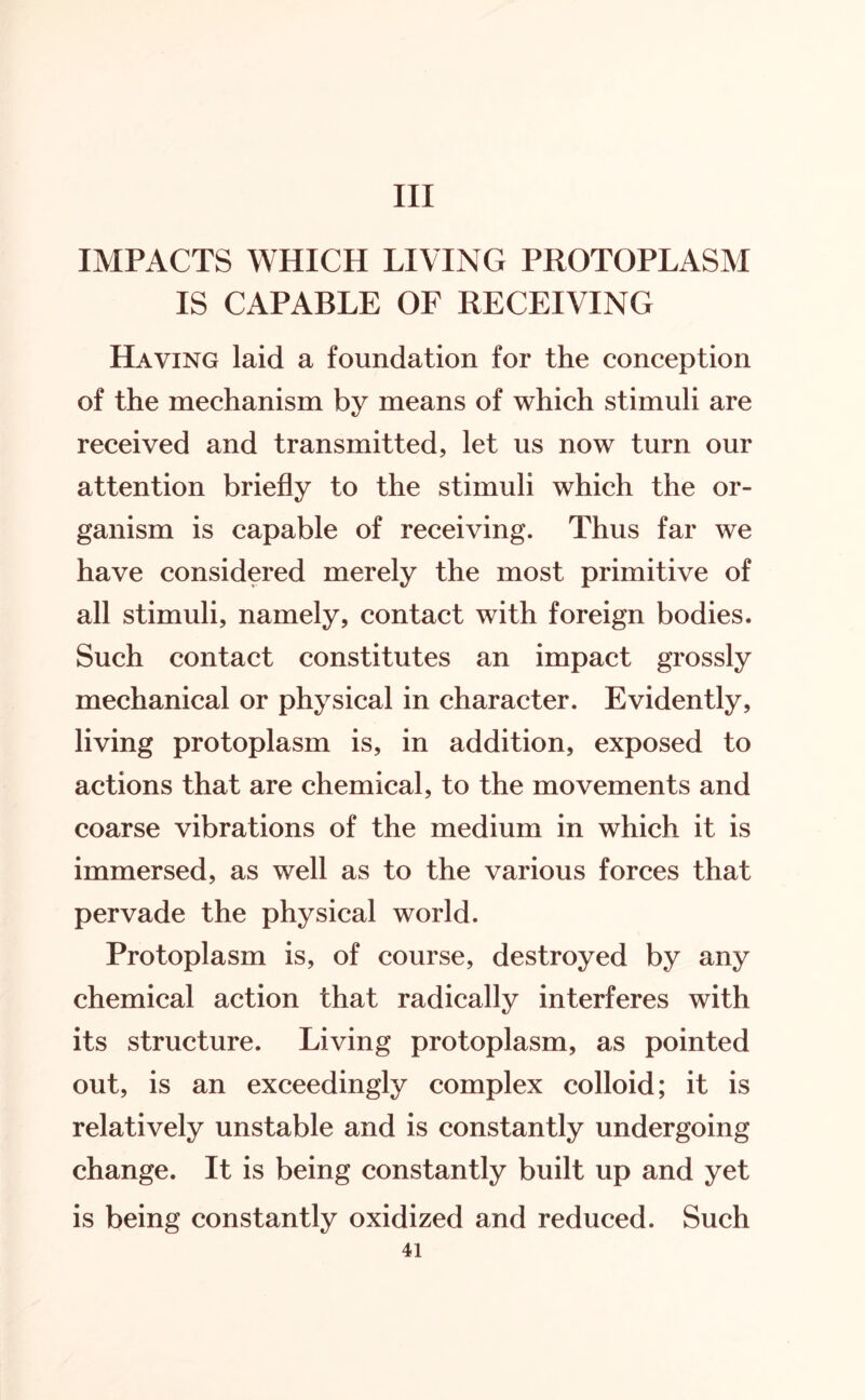Ill IMPACTS WHICH LIVING PROTOPLASM IS CAPABLE OF RECEIVING Having laid a foundation for the conception of the mechanism by means of which stimuli are received and transmitted, let us now turn our attention briefly to the stimuli which the or¬ ganism is capable of receiving. Thus far we have considered merely the most primitive of all stimuli, namely, contact with foreign bodies. Such contact constitutes an impact grossly mechanical or physical in character. Evidently, living protoplasm is, in addition, exposed to actions that are chemical, to the movements and coarse vibrations of the medium in which it is immersed, as well as to the various forces that pervade the physical world. Protoplasm is, of course, destroyed by any chemical action that radically interferes with its structure. Living protoplasm, as pointed out, is an exceedingly complex colloid; it is relatively unstable and is constantly undergoing change. It is being constantly built up and yet is being constantly oxidized and reduced. Such