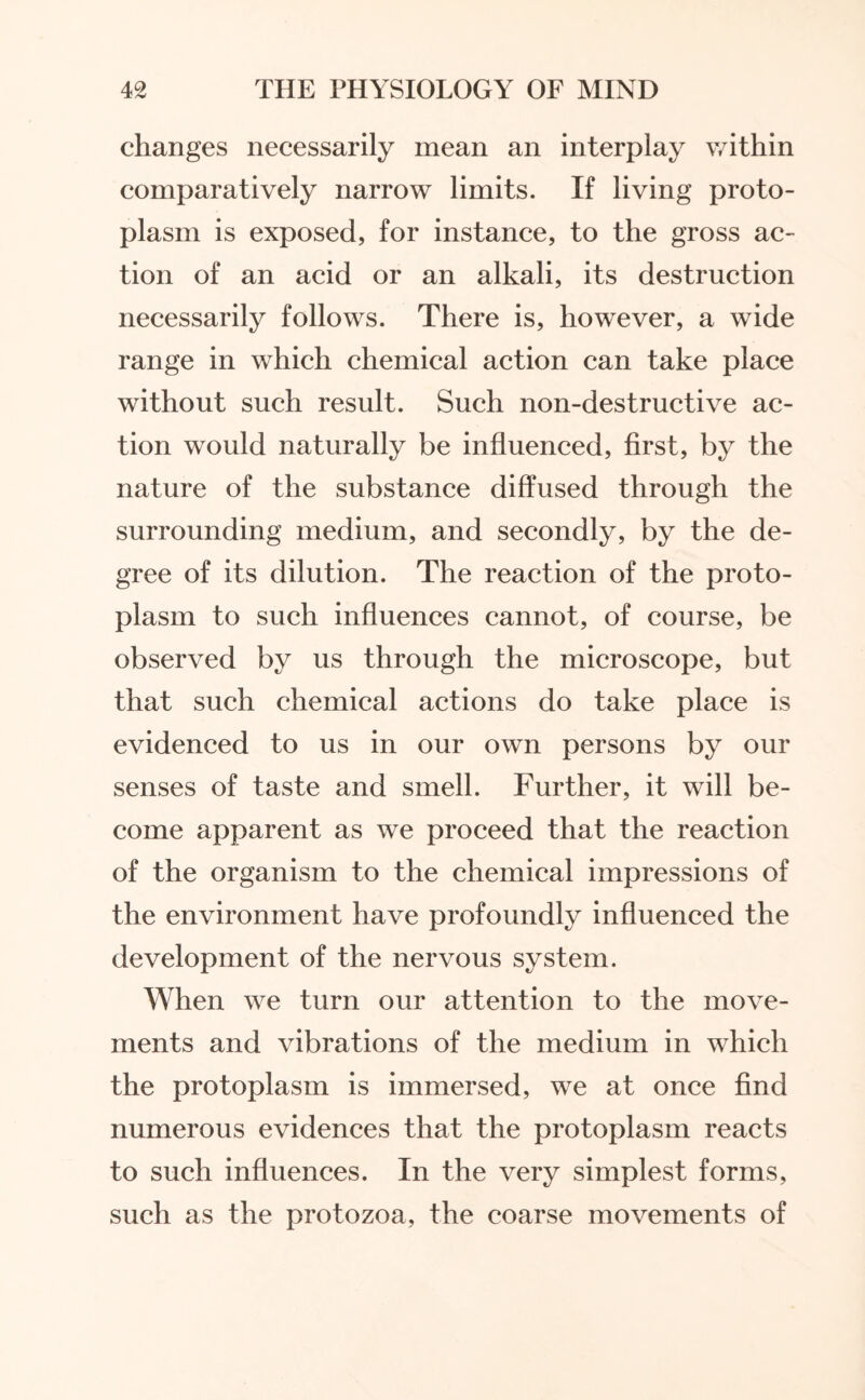 changes necessarily mean an interplay within comparatively narrow limits. If living proto¬ plasm is exposed, for instance, to the gross ac¬ tion of an acid or an alkali, its destruction necessarily follows. There is, however, a wide range in which chemical action can take place without such result. Such non-destructive ac¬ tion would naturally be influenced, first, by the nature of the substance diffused through the surrounding medium, and secondly, by the de¬ gree of its dilution. The reaction of the proto¬ plasm to such influences cannot, of course, be observed by us through the microscope, but that such chemical actions do take place is evidenced to us in our own persons by our senses of taste and smell. Further, it will be¬ come apparent as we proceed that the reaction of the organism to the chemical impressions of the environment have profoundly influenced the development of the nervous system. When we turn our attention to the move¬ ments and vibrations of the medium in which the protoplasm is immersed, we at once find numerous evidences that the protoplasm reacts to such influences. In the very simplest forms, such as the protozoa, the coarse movements of
