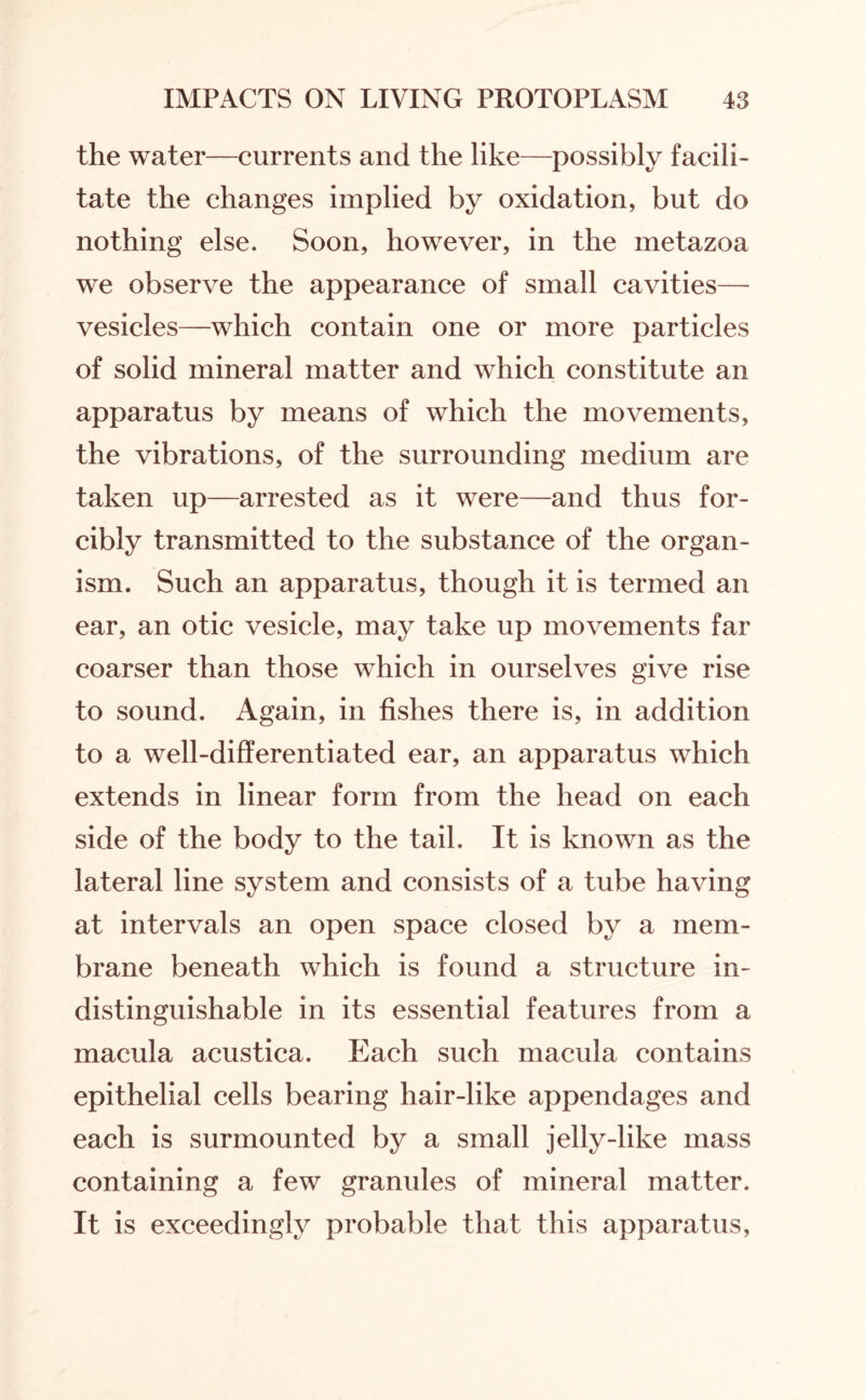 the water—currents and the like—possibly facili¬ tate the changes implied by oxidation, but do nothing else. Soon, however, in the metazoa we observe the appearance of small cavities— vesicles—which contain one or more particles of solid mineral matter and which constitute an apparatus by means of which the movements, the vibrations, of the surrounding medium are taken up—arrested as it were—and thus for¬ cibly transmitted to the substance of the organ¬ ism. Such an apparatus, though it is termed an ear, an otic vesicle, may take up movements far coarser than those which in ourselves give rise to sound. Again, in fishes there is, in addition to a well-differentiated ear, an apparatus which extends in linear form from the head on each side of the body to the tail. It is known as the lateral line system and consists of a tube having at intervals an open space closed by a mem¬ brane beneath which is found a structure in¬ distinguishable in its essential features from a macula acustica. Each such macula contains epithelial cells bearing hair-like appendages and each is surmounted by a small jelly-like mass containing a few granules of mineral matter. It is exceedingly probable that this apparatus,