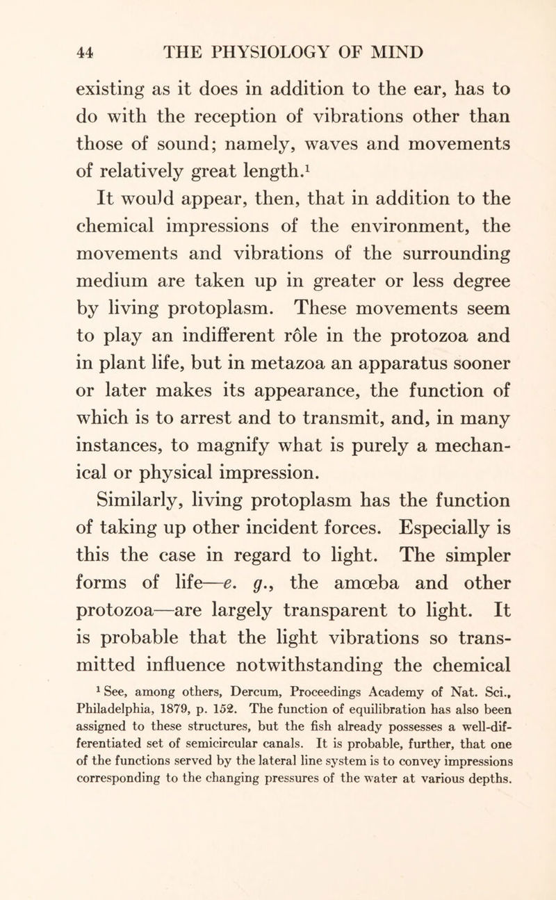 existing as it does in addition to the ear, has to do with the reception of vibrations other than those of sound; namely, waves and movements of relatively great length.1 It would appear, then, that in addition to the chemical impressions of the environment, the movements and vibrations of the surrounding medium are taken up in greater or less degree by living protoplasm. These movements seem to play an indifferent role in the protozoa and in plant life, but in metazoa an apparatus sooner or later makes its appearance, the function of which is to arrest and to transmit, and, in many instances, to magnify what is purely a mechan¬ ical or physical impression. Similarly, living protoplasm has the function of taking up other incident forces. Especially is this the case in regard to light. The simpler forms of life—e. g., the amoeba and other protozoa—are largely transparent to light. It is probable that the light vibrations so trans¬ mitted influence notwithstanding the chemical 1 See, among others, Dercum, Proceedings Academy of Nat. Sci.t Philadelphia, 1879, p. 152. The function of equilibration has also been assigned to these structures, but the fish already possesses a well-dif¬ ferentiated set of semicircular canals. It is probable, further, that one of the functions served by the lateral line system is to convey impressions corresponding to the changing pressures of the water at various depths.
