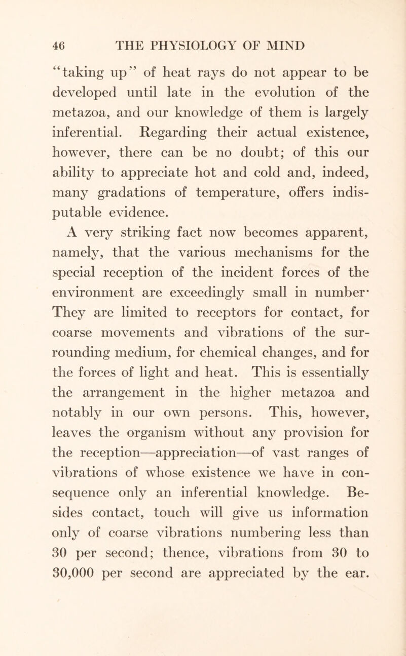 “taking up“ of heat rays do not appear to be developed until late in the evolution of the metazoa, and our knowledge of them is largely inferential. Regarding their actual existence, however, there can be no doubt; of this our ability to appreciate hot and cold and, indeed, many gradations of temperature, offers indis¬ putable evidence. A very striking fact now becomes apparent, namely, that the various mechanisms for the special reception of the incident forces of the environment are exceedingly small in number* They are limited to receptors for contact, for coarse movements and vibrations of the sur¬ rounding medium, for chemical changes, and for the forces of light and heat. This is essentially the arrangement in the higher metazoa and notably in our own persons. This, however, leaves the organism without any provision for the reception—appreciation—of vast ranges of vibrations of whose existence we have in con¬ sequence only an inferential knowledge. Be¬ sides contact, touch will give us information only of coarse vibrations numbering less than 30 per second; thence, vibrations from 30 to 30,000 per second are appreciated by the ear.