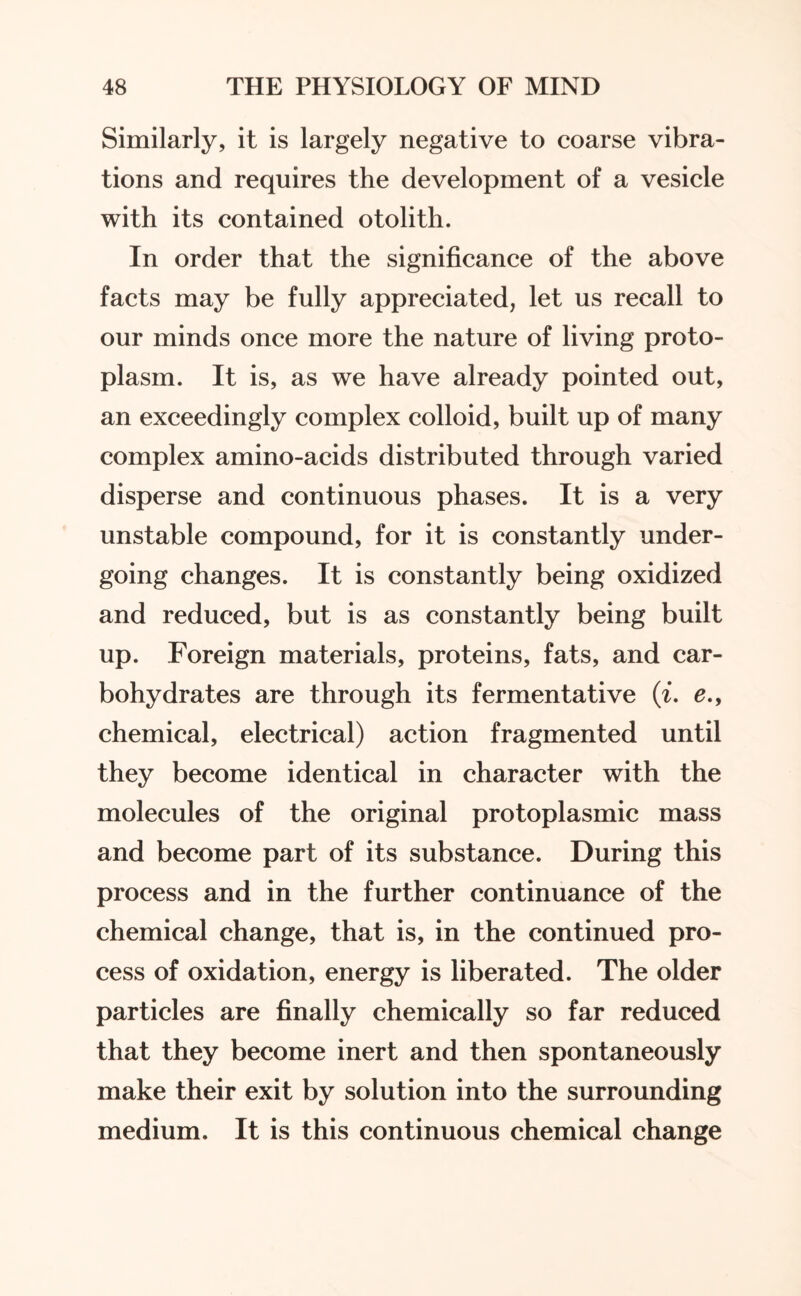 Similarly, it is largely negative to coarse vibra¬ tions and requires the development of a vesicle with its contained otolith. In order that the significance of the above facts may be fully appreciated, let us recall to our minds once more the nature of living proto¬ plasm. It is, as we have already pointed out, an exceedingly complex colloid, built up of many complex amino-acids distributed through varied disperse and continuous phases. It is a very unstable compound, for it is constantly under¬ going changes. It is constantly being oxidized and reduced, but is as constantly being built up. Foreign materials, proteins, fats, and car¬ bohydrates are through its fermentative (i. e., chemical, electrical) action fragmented until they become identical in character with the molecules of the original protoplasmic mass and become part of its substance. During this process and in the further continuance of the chemical change, that is, in the continued pro¬ cess of oxidation, energy is liberated. The older particles are finally chemically so far reduced that they become inert and then spontaneously make their exit by solution into the surrounding medium. It is this continuous chemical change