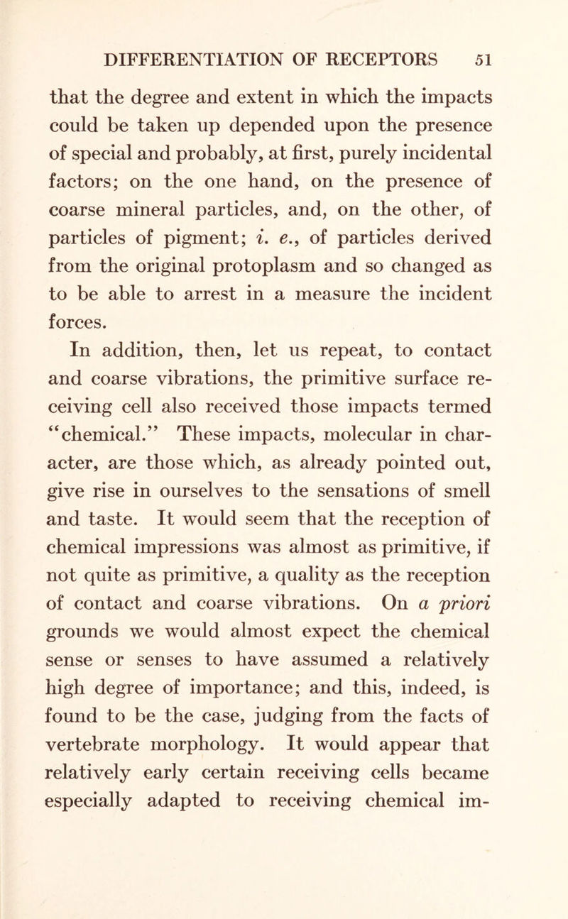 that the degree and extent in which the impacts could be taken up depended upon the presence of special and probably, at first, purely incidental factors; on the one hand, on the presence of coarse mineral particles, and, on the other, of particles of pigment; i. e.9 of particles derived from the original protoplasm and so changed as to be able to arrest in a measure the incident forces. In addition, then, let us repeat, to contact and coarse vibrations, the primitive surface re¬ ceiving cell also received those impacts termed “chemical.” These impacts, molecular in char¬ acter, are those which, as already pointed out, give rise in ourselves to the sensations of smell and taste. It would seem that the reception of chemical impressions was almost as primitive, if not quite as primitive, a quality as the reception of contact and coarse vibrations. On a priori grounds we would almost expect the chemical sense or senses to have assumed a relatively high degree of importance; and this, indeed, is found to be the case, judging from the facts of vertebrate morphology. It would appear that relatively early certain receiving cells became especially adapted to receiving chemical im-
