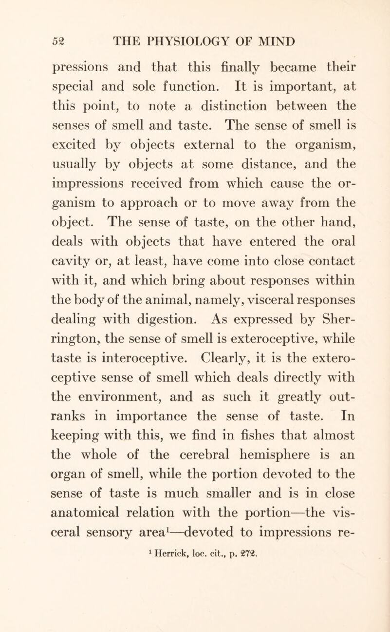 pressions and that this finally became their special and sole function. It is important, at this point, to note a distinction between the senses of smell and taste. The sense of smell is excited by objects external to the organism, usually by objects at some distance, and the impressions received from which cause the or¬ ganism to approach or to move away from the object. The sense of taste, on the other hand, deals with objects that have entered the oral cavity or, at least, have come into close contact with it, and which bring about responses within the body of the animal, namely, visceral responses dealing with digestion. As expressed by Sher¬ rington, the sense of smell is exteroceptive, while taste is interoceptive. Clearly, it is the extero¬ ceptive sense of smell which deals directly with the environment, and as such it greatly out¬ ranks in importance the sense of taste. In keeping with this, we find in fishes that almost the whole of the cerebral hemisphere is an organ of smell, while the portion devoted to the sense of taste is much smaller and is in close anatomical relation with the portion—the vis¬ ceral sensory area1—devoted to impressions re-