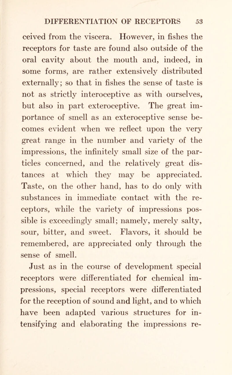 ceived from the viscera. However, in fishes the receptors for taste are found also outside of the oral cavity about the mouth and, indeed, in some forms, are rather extensively distributed externally; so that in fishes the sense of taste is not as strictly interoceptive as with ourselves, but also in part exteroceptive. The great im¬ portance of smell as an exteroceptive sense be¬ comes evident when we reflect upon the very great range in the number and variety of the impressions, the infinitely small size of the par¬ ticles concerned, and the relatively great dis¬ tances at which they may be appreciated. Taste, on the other hand, has to do only with substances in immediate contact with the re¬ ceptors, while the variety of impressions pos¬ sible is exceedingly small; namely, merely salty, sour, bitter, and sweet. Flavors, it should be remembered, are appreciated only through the sense of smell. Just as in the course of development special receptors were differentiated for chemical im¬ pressions, special receptors were differentiated for the reception of sound and light, and to which have been adapted various structures for in¬ tensifying and elaborating the impressions re-