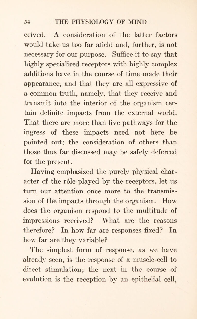 ceived. A consideration of the latter factors would take us too far afield and, further, is not necessary for our purpose. Suffice it to say that highly specialized receptors with highly complex additions have in the course of time made their appearance, and that they are all expressive of a common truth, namely, that they receive and transmit into the interior of the organism cer¬ tain definite impacts from the external world. That there are more than five pathways for the ingress of these impacts need not here be pointed out; the consideration of others than those thus far discussed may be safely deferred for the present. Having emphasized the purely physical char¬ acter of the role played by the receptors, let us turn our attention once more to the transmis¬ sion of the impacts through the organism. How does the organism respond to the multitude of impressions received? What are the reasons therefore? In how far are responses fixed? In how far are they variable? The simplest form of response, as we have already seen, is the response of a muscle-cell to direct stimulation; the next in the course of evolution is the reception by an epithelial cell,