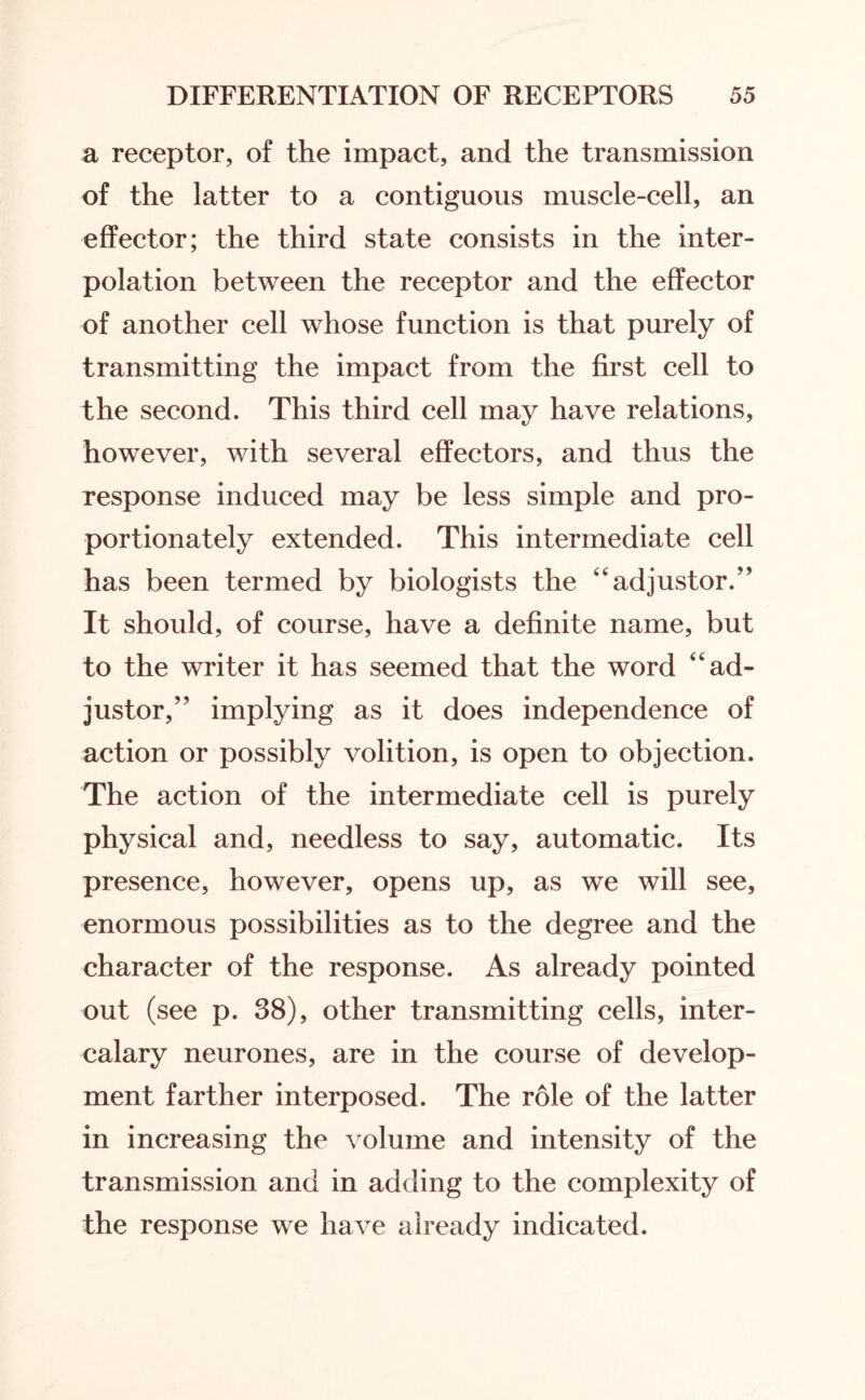 a receptor, of the impact, and the transmission of the latter to a contiguous muscle-cell, an effector; the third state consists in the inter¬ polation between the receptor and the effector of another cell whose function is that purely of transmitting the impact from the first cell to the second. This third cell may have relations, however, with several effectors, and thus the response induced may be less simple and pro¬ portionately extended. This intermediate cell has been termed by biologists the “ adjustor.” It should, of course, have a definite name, but to the writer it has seemed that the word ad¬ justor,” implying as it does independence of action or possibly volition, is open to objection. The action of the intermediate cell is purely physical and, needless to say, automatic. Its presence, however, opens up, as we will see, enormous possibilities as to the degree and the character of the response. As already pointed out (see p. 38), other transmitting cells, inter¬ calary neurones, are in the course of develop¬ ment farther interposed. The role of the latter in increasing the volume and intensity of the transmission and in adding to the complexity of the response we have already indicated.