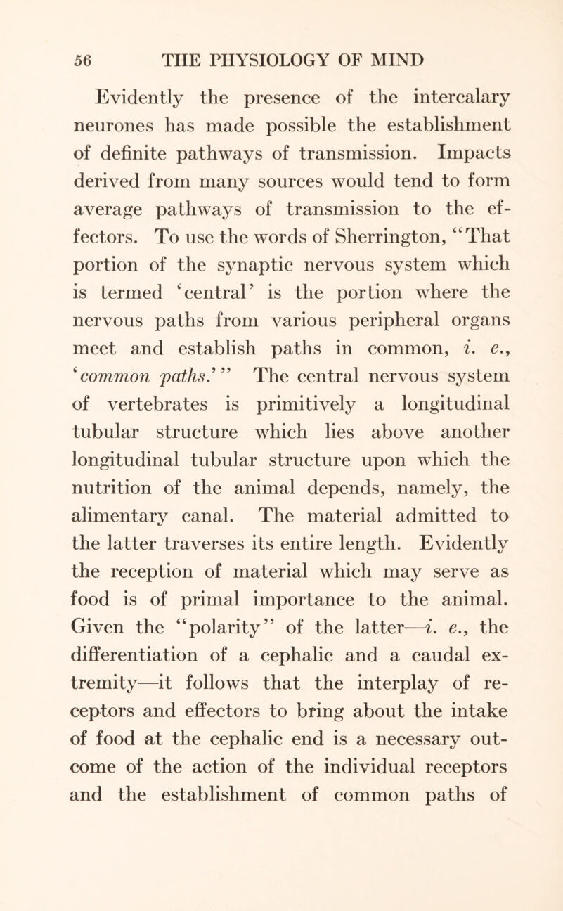 Evidently the presence of the intercalary neurones has made possible the establishment of definite pathways of transmission. Impacts derived from many sources would tend to form average pathways of transmission to the ef¬ fectors. To use the words of Sherrington, “That portion of the synaptic nervous system which is termed ‘central’ is the portion where the nervous paths from various peripheral organs meet and establish paths in common, i. e.y 6common paths.’” The central nervous system of vertebrates is primitively a longitudinal tubular structure which lies above another longitudinal tubular structure upon which the nutrition of the animal depends, namely, the alimentary canal. The material admitted to the latter traverses its entire length. Evidently the reception of material which may serve as food is of primal importance to the animal. Given the “polarity” of the latter—i. e., the differentiation of a cephalic and a caudal ex¬ tremity—it follows that the interplay of re¬ ceptors and effectors to bring about the intake of food at the cephalic end is a necessary out¬ come of the action of the individual receptors and the establishment of common paths of