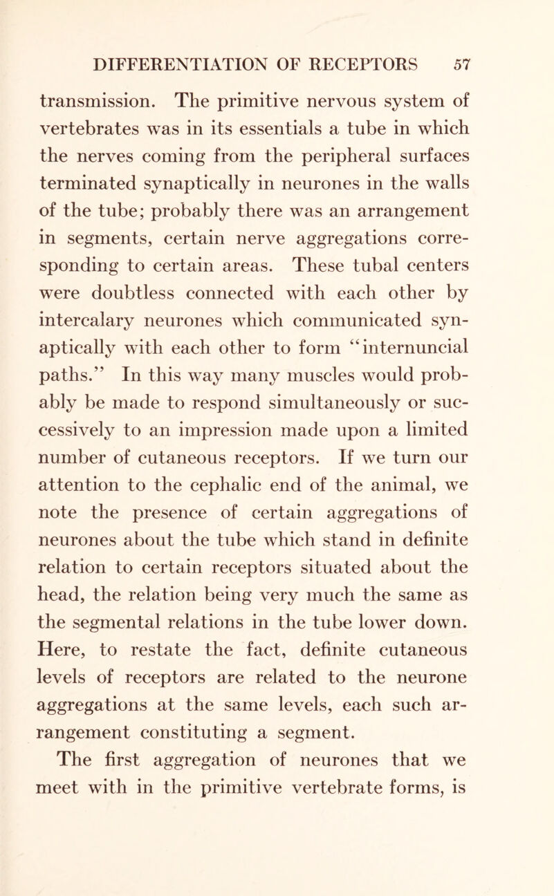 transmission. The primitive nervous system of vertebrates was in its essentials a tube in which the nerves coming from the peripheral surfaces terminated synaptically in neurones in the walls of the tube; probably there was an arrangement in segments, certain nerve aggregations corre¬ sponding to certain areas. These tubal centers were doubtless connected with each other by intercalary neurones which communicated syn¬ aptically with each other to form “ internuncial paths.” In this way many muscles would prob¬ ably be made to respond simultaneously or suc¬ cessively to an impression made upon a limited number of cutaneous receptors. If we turn our attention to the cephalic end of the animal, we note the presence of certain aggregations of neurones about the tube which stand in definite relation to certain receptors situated about the head, the relation being very much the same as the segmental relations in the tube lower down. Here, to restate the fact, definite cutaneous levels of receptors are related to the neurone aggregations at the same levels, each such ar¬ rangement constituting a segment. The first aggregation of neurones that we meet with in the primitive vertebrate forms, is