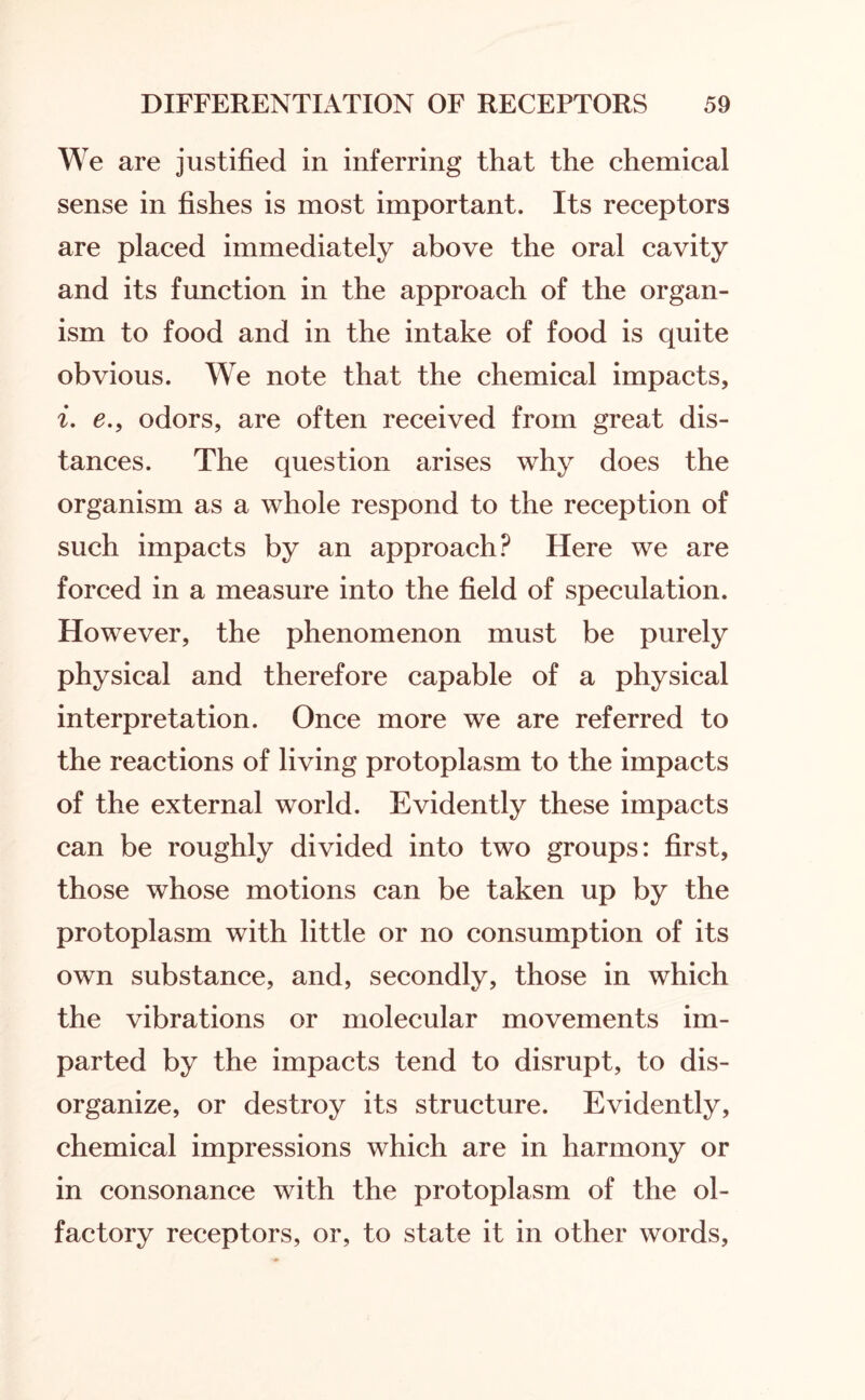 We are justified in inferring that the chemical sense in fishes is most important. Its receptors are placed immediately above the oral cavity and its function in the approach of the organ¬ ism to food and in the intake of food is quite obvious. We note that the chemical impacts, i. e., odors, are often received from great dis¬ tances. The question arises why does the organism as a whole respond to the reception of such impacts by an approach? Here we are forced in a measure into the field of speculation. However, the phenomenon must be purely physical and therefore capable of a physical interpretation. Once more we are referred to the reactions of living protoplasm to the impacts of the external world. Evidently these impacts can be roughly divided into two groups: first, those whose motions can be taken up by the protoplasm with little or no consumption of its own substance, and, secondly, those in which the vibrations or molecular movements im¬ parted by the impacts tend to disrupt, to dis¬ organize, or destroy its structure. Evidently, chemical impressions which are in harmony or in consonance with the protoplasm of the ol¬ factory receptors, or, to state it in other words,