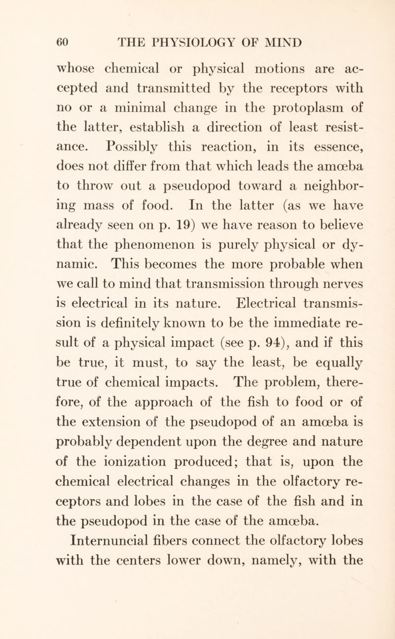 whose chemical or physical motions are ac¬ cepted and transmitted by the receptors with no or a minimal change in the protoplasm of the latter, establish a direction of least resist¬ ance. Possibly this reaction, in its essence, does not differ from that which leads the amoeba to throw out a pseudopod toward a neighbor¬ ing mass of food. In the latter (as we have already seen on p. 19) we have reason to believe that the phenomenon is purely physical or dy¬ namic. This becomes the more probable when we call to mind that transmission through nerves is electrical in its nature. Electrical transmis¬ sion is definitely known to be the immediate re¬ sult of a physical impact (see p. 94), and if this be true, it must, to say the least, be equally true of chemical impacts. The problem, there¬ fore, of the approach of the fish to food or of the extension of the pseudopod of an amoeba is probably dependent upon the degree and nature of the ionization produced; that is, upon the chemical electrical changes in the olfactory re¬ ceptors and lobes in the case of the fish and in the pseudopod in the case of the amoeba. Internuncial fibers connect the olfactory lobes with the centers lower down, namely, with the