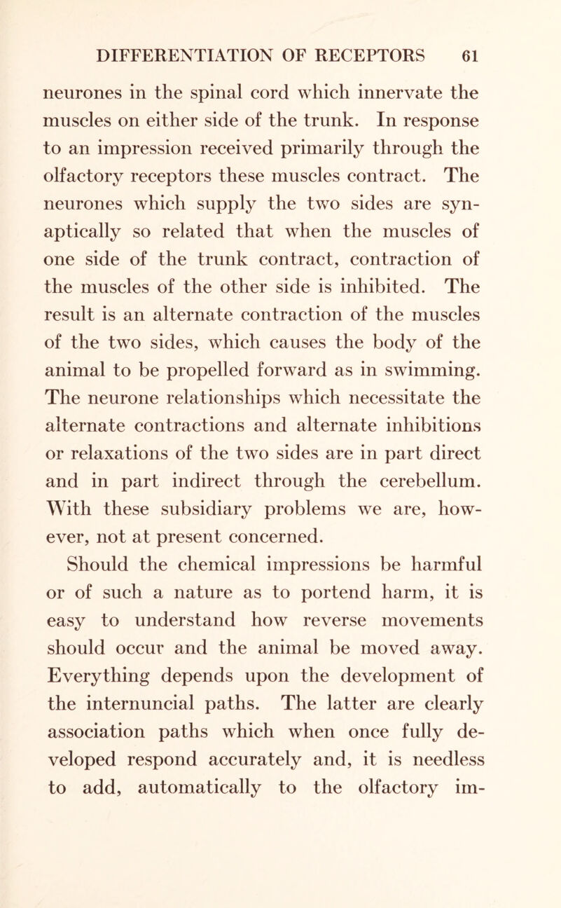 neurones in the spinal cord which innervate the muscles on either side of the trunk. In response to an impression received primarily through the olfactory receptors these muscles contract. The neurones which supply the two sides are syn- aptically so related that when the muscles of one side of the trunk contract, contraction of the muscles of the other side is inhibited. The result is an alternate contraction of the muscles of the two sides, which causes the body of the animal to be propelled forward as in swimming. The neurone relationships which necessitate the alternate contractions and alternate inhibitions or relaxations of the two sides are in part direct and in part indirect through the cerebellum. With these subsidiary problems we are, how¬ ever, not at present concerned. Should the chemical impressions be harmful or of such a nature as to portend harm, it is easy to understand how reverse movements should occur and the animal be moved away. Everything depends upon the development of the internuncial paths. The latter are clearly association paths which when once fully de¬ veloped respond accurately and, it is needless to add, automatically to the olfactory im-