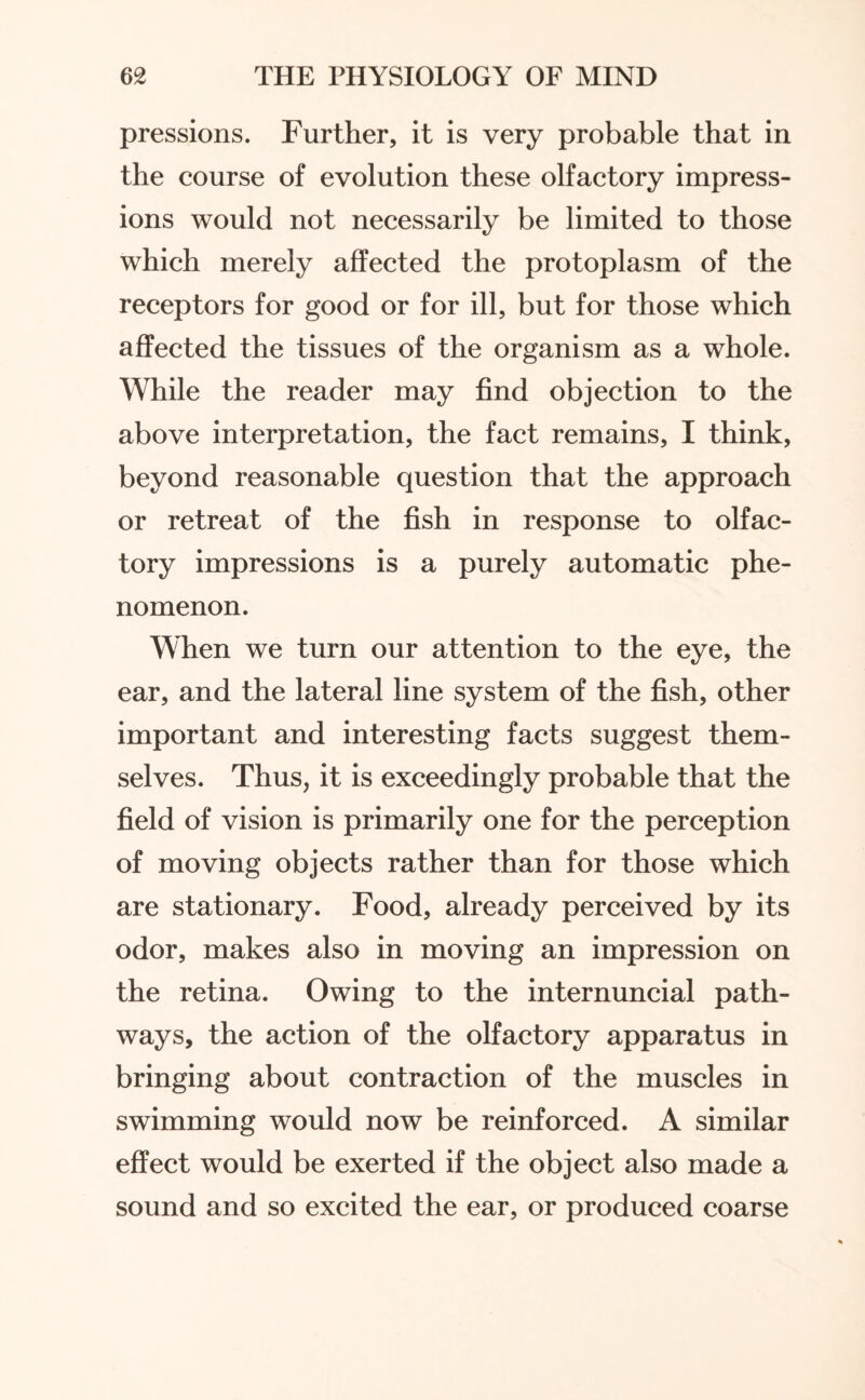 pressions. Further, it is very probable that in the course of evolution these olfactory impress¬ ions would not necessarily be limited to those which merely affected the protoplasm of the receptors for good or for ill, but for those which affected the tissues of the organism as a whole. While the reader may find objection to the above interpretation, the fact remains, I think, beyond reasonable question that the approach or retreat of the fish in response to olfac¬ tory impressions is a purely automatic phe¬ nomenon. When we turn our attention to the eye, the ear, and the lateral line system of the fish, other important and interesting facts suggest them¬ selves. Thus, it is exceedingly probable that the field of vision is primarily one for the perception of moving objects rather than for those which are stationary. Food, already perceived by its odor, makes also in moving an impression on the retina. Owing to the internuncial path¬ ways, the action of the olfactory apparatus in bringing about contraction of the muscles in swimming would now be reinforced. A similar effect would be exerted if the object also made a sound and so excited the ear, or produced coarse