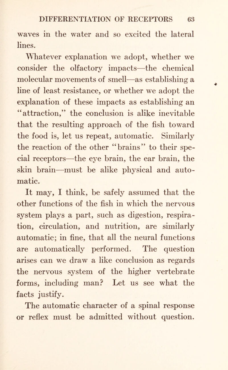 waves in the water and so excited the lateral lines. Whatever explanation we adopt, whether we consider the olfactory impacts—the chemical molecular movements of smell—as establishing a line of least resistance, or whether we adopt the explanation of these impacts as establishing an “attraction,” the conclusion is alike inevitable that the resulting approach of the fish toward the food is, let us repeat, automatic. Similarly the reaction of the other “brains” to their spe¬ cial receptors—the eye brain, the ear brain, the skin brain—must be alike physical and auto¬ matic. It may, I think, be safely assumed that the other functions of the fish in which the nervous system plays a part, such as digestion, respira¬ tion, circulation, and nutrition, are similarly automatic; in fine, that all the neural functions are automatically performed. The question arises can we draw a like conclusion as regards the nervous system of the higher vertebrate forms, including man? Let us see what the facts justify. The automatic character of a spinal response or reflex must be admitted without question.