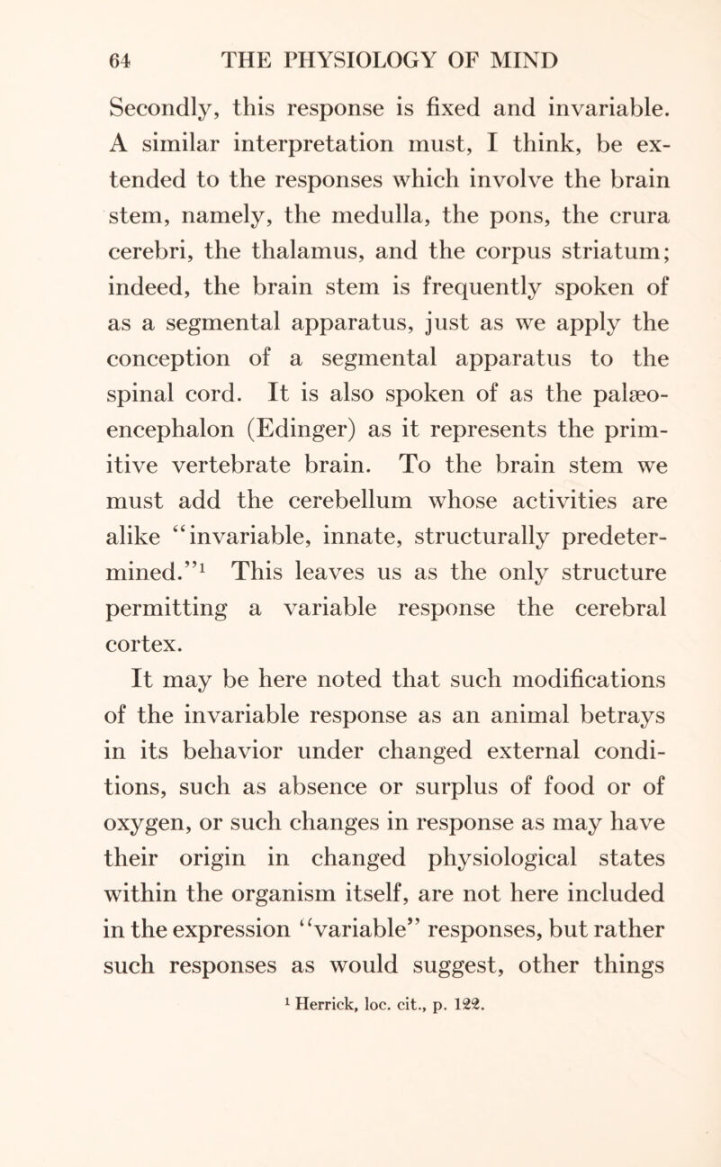 Secondly, this response is fixed and invariable. A similar interpretation must, I think, be ex¬ tended to the responses which involve the brain stem, namely, the medulla, the pons, the crura cerebri, the thalamus, and the corpus striatum; indeed, the brain stem is frequently spoken of as a segmental apparatus, just as we apply the conception of a segmental apparatus to the spinal cord. It is also spoken of as the palaeo- encephalon (Edinger) as it represents the prim¬ itive vertebrate brain. To the brain stem we must add the cerebellum whose activities are alike “invariable, innate, structurally predeter¬ mined.”1 This leaves us as the only structure permitting a variable response the cerebral cortex. It may be here noted that such modifications of the invariable response as an animal betrays in its behavior under changed external condi¬ tions, such as absence or surplus of food or of oxygen, or such changes in response as may have their origin in changed physiological states within the organism itself, are not here included in the expression “variable” responses, but rather such responses as would suggest, other things