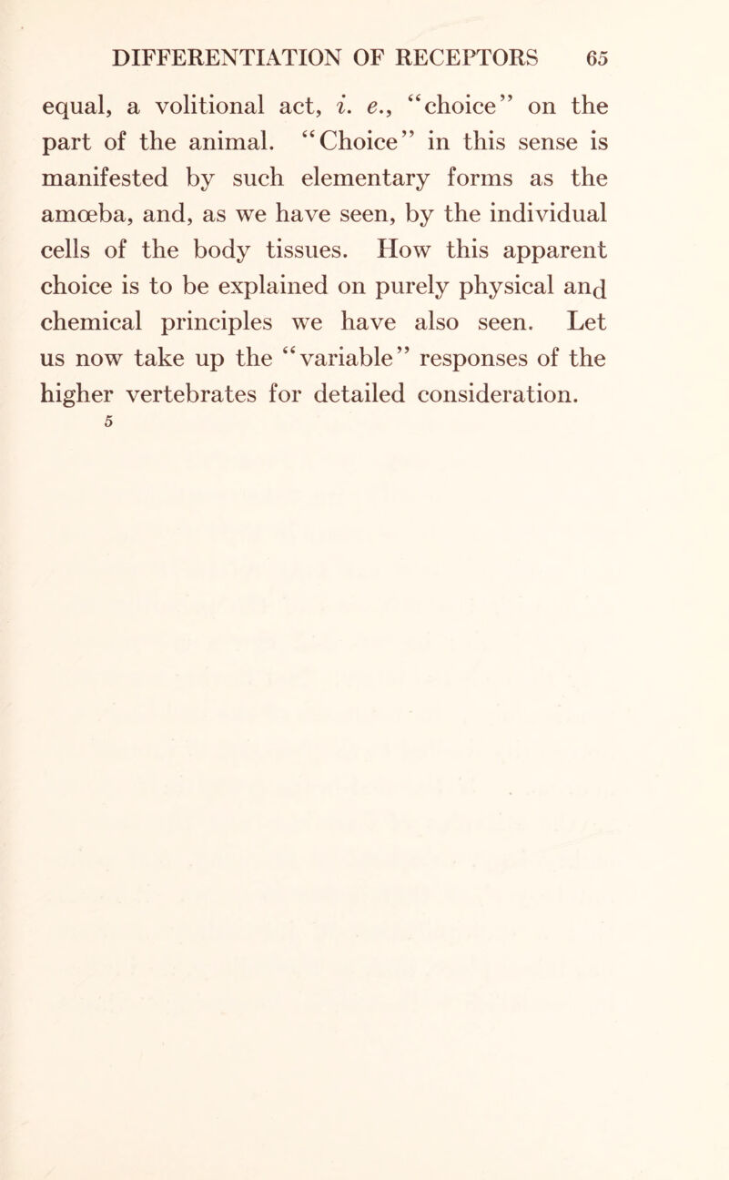equal, a volitional act, i. e., “choice” on the part of the animal. “Choice” in this sense is manifested by such elementary forms as the amoeba, and, as we have seen, by the individual cells of the body tissues. How this apparent choice is to be explained on purely physical and chemical principles we have also seen. Let us now take up the “variable” responses of the higher vertebrates for detailed consideration. 5