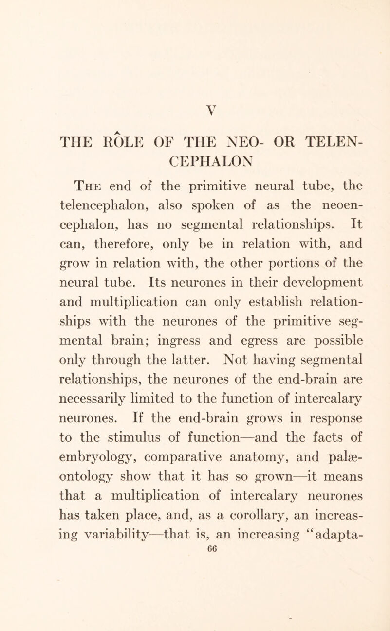 V THE ROLE OF THE NEO- OR TELEN¬ CEPHALON The end of the primitive neural tube, the telencephalon, also spoken of as the neoen¬ cephalon, has no segmental relationships. It can, therefore, only be in relation with, and grow in relation with, the other portions of the neural tube. Its neurones in their development and multiplication can only establish relation¬ ships with the neurones of the primitive seg¬ mental brain; ingress and egress are possible only through the latter. Not having segmental relationships, the neurones of the end-brain are necessarily limited to the function of intercalary neurones. If the end-brain grows in response to the stimulus of function—and the facts of embryology, comparative anatomy, and palae¬ ontology show that it has so grown—it means that a multiplication of intercalary neurones has taken place, and, as a corollary, an increas¬ ing variability—that is, an increasing “adapta-
