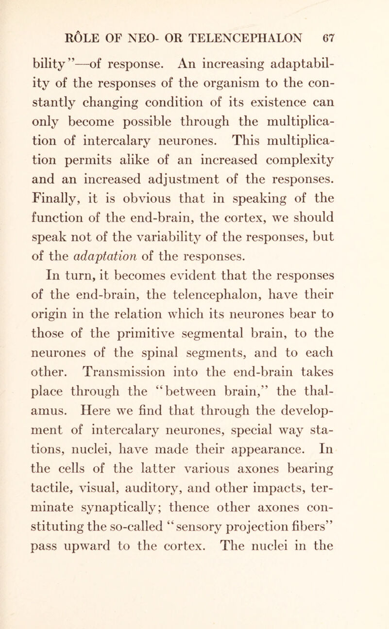 bility”—of response. An increasing adaptabil¬ ity of the responses of the organism to the con¬ stantly changing condition of its existence can only become possible through the multiplica¬ tion of intercalary neurones. This multiplica¬ tion permits alike of an increased complexity and an increased adjustment of the responses. Finally, it is obvious that in speaking of the function of the end-brain, the cortex, we should speak not of the variability of the responses, but of the adaptation of the responses. In turn, it becomes evident that the responses of the end-brain, the telencephalon, have their origin in the relation which its neurones bear to those of the primitive segmental brain, to the neurones of the spinal segments, and to each other. Transmission into the end-brain takes place through the “between brain,’' the thal¬ amus. Here we find that through the develop¬ ment of intercalary neurones, special way sta¬ tions, nuclei, have made their appearance. In the cells of the latter various axones bearing tactile, visual, auditory, and other impacts, ter¬ minate synaptically; thence other axones con¬ stituting the so-called “ sensory projection fibers” pass upward to the cortex. The nuclei in the
