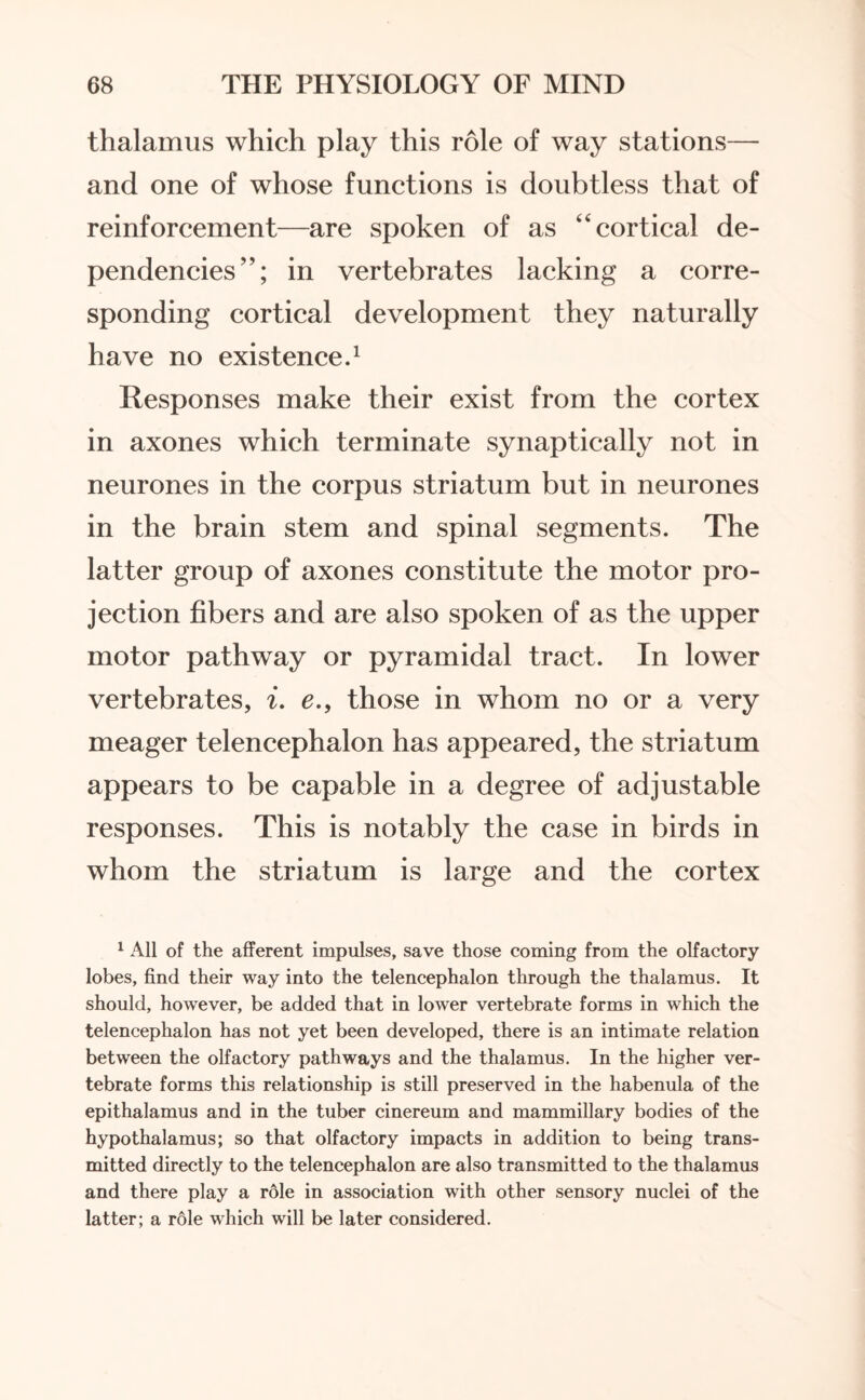 thalamus which play this role of way stations—■ and one of whose functions is doubtless that of reinforcement—are spoken of as cortical de¬ pendencies”; in vertebrates lacking a corre¬ sponding cortical development they naturally have no existence.1 Responses make their exist from the cortex in axones which terminate synaptically not in neurones in the corpus striatum but in neurones in the brain stem and spinal segments. The latter group of axones constitute the motor pro¬ jection fibers and are also spoken of as the upper motor pathway or pyramidal tract. In lower vertebrates, i. e.9 those in whom no or a very meager telencephalon has appeared, the striatum appears to be capable in a degree of adjustable responses. This is notably the case in birds in whom the striatum is large and the cortex 1 All of the afferent impulses, save those coming from the olfactory lobes, find their way into the telencephalon through the thalamus. It should, however, be added that in lower vertebrate forms in which the telencephalon has not yet been developed, there is an intimate relation between the olfactory pathways and the thalamus. In the higher ver¬ tebrate forms this relationship is still preserved in the habenula of the epithalamus and in the tuber cinereum and mammillary bodies of the hypothalamus; so that olfactory impacts in addition to being trans¬ mitted directly to the telencephalon are also transmitted to the thalamus and there play a role in association with other sensory nuclei of the latter; a role which will be later considered.