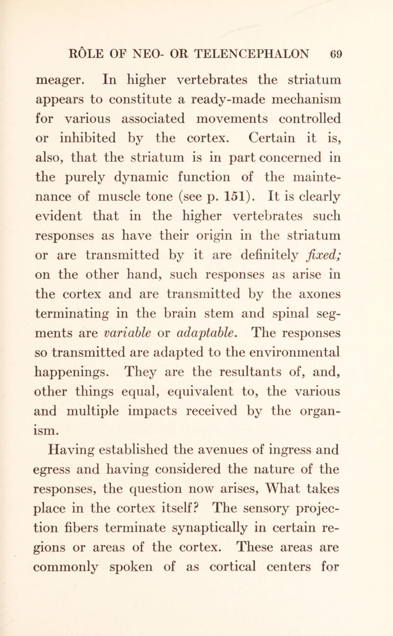 meager. In higher vertebrates the striatum appears to constitute a ready-made mechanism for various associated movements controlled or inhibited by the cortex. Certain it is, also, that the striatum is in part concerned in the purely dynamic function of the mainte¬ nance of muscle tone (see p. 151). It is clearly evident that in the higher vertebrates such responses as have their origin in the striatum or are transmitted by it are definitely fixed; on the other hand, such responses as arise in the cortex and are transmitted by the axones terminating in the brain stem and spinal seg¬ ments are variable or adaptable. The responses so transmitted are adapted to the environmental happenings. They are the resultants of, and, other things equal, equivalent to, the various and multiple impacts received by the organ¬ ism. Having established the avenues of ingress and egress and having considered the nature of the responses, the question now arises, What takes place in the cortex itself? The sensory projec¬ tion fibers terminate synaptically in certain re¬ gions or areas of the cortex. These areas are commonly spoken of as cortical centers for