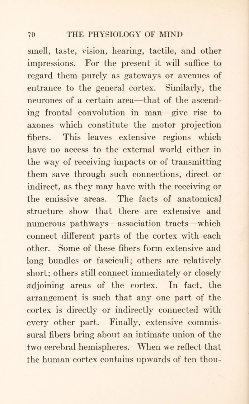 smell, taste, vision, hearing, tactile, and other impressions. For the present it will suffice to regard them purely as gateways or avenues of entrance to the general cortex. Similarly, the neurones of a certain area—that of the ascend¬ ing frontal convolution in man—give rise to axones which constitute the motor projection fibers. This leaves extensive regions which have no access to the external world either in the way of receiving impacts or of transmitting them save through such connections, direct or indirect, as they may have with the receiving or the emissive areas. The facts of anatomical structure show that there are extensive and numerous pathways—association tracts—which connect different parts of the cortex with each other. Some of these fibers form extensive and long bundles or fasciculi; others are relatively short; others still connect immediately or closely adjoining areas of the cortex. In fact, the arrangement is such that any one part of the cortex is directly or indirectly connected with every other part. Finally, extensive commis¬ sural fibers bring about an intimate union of the two cerebral hemispheres. When we reflect that the human cortex contains upwards of ten thou-