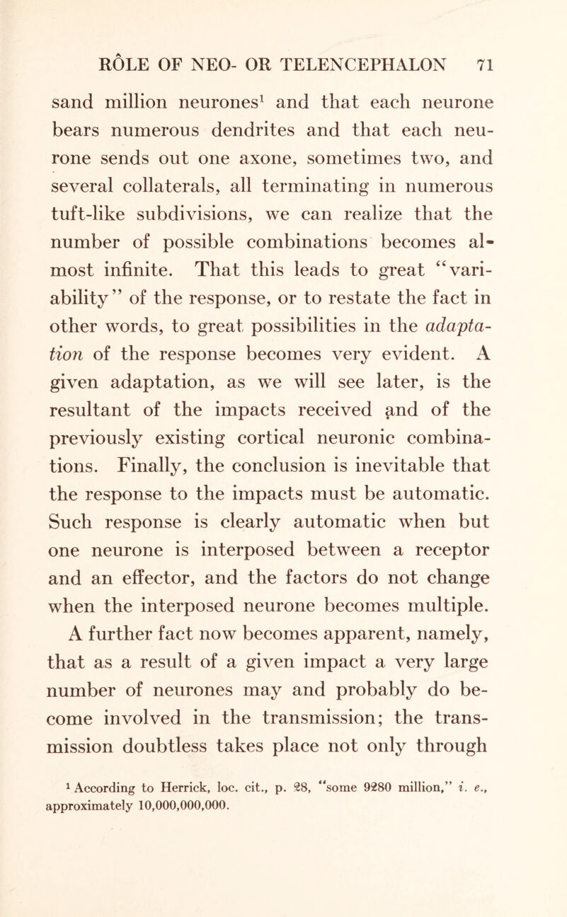 sand million neurones1 and that each neurone bears numerous dendrites and that each neu¬ rone sends out one axone, sometimes two, and several collaterals, all terminating in numerous tuft-like subdivisions, we can realize that the number of possible combinations becomes al¬ most infinite. That this leads to great “vari¬ ability” of the response, or to restate the fact in other words, to great possibilities in the adapta¬ tion of the response becomes very evident. A given adaptation, as we will see later, is the resultant of the impacts received and of the previously existing cortical neuronic combina¬ tions. Finally, the conclusion is inevitable that the response to the impacts must be automatic. Such response is clearly automatic when but one neurone is interposed between a receptor and an effector, and the factors do not change when the interposed neurone becomes multiple. A further fact now becomes apparent, namely, that as a result of a given impact a very large number of neurones may and probably do be¬ come involved in the transmission; the trans¬ mission doubtless takes place not only through 1 According to Herrick, loc. cit., p. 28, “some 9280 million,” i. e., approximately 10,000,000,000.
