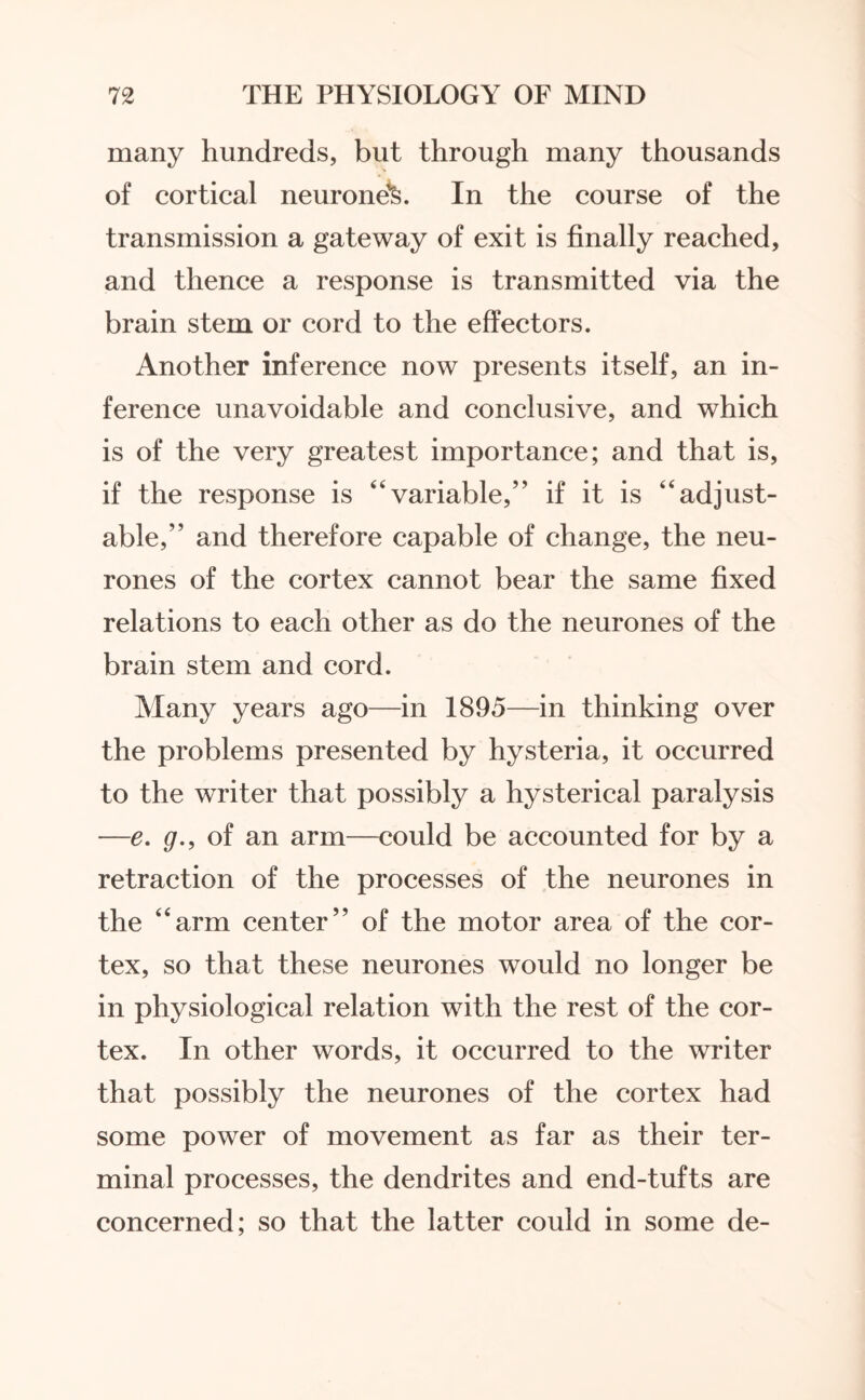 many hundreds, but through many thousands of cortical neurone^. In the course of the transmission a gateway of exit is finally reached, and thence a response is transmitted via the brain stem or cord to the effectors. Another inference now presents itself, an in¬ ference unavoidable and conclusive, and which is of the very greatest importance; and that is, if the response is “variable,” if it is “adjust¬ able,” and therefore capable of change, the neu¬ rones of the cortex cannot bear the same fixed relations to each other as do the neurones of the brain stem and cord. Many years ago—in 1895—in thinking over the problems presented by hysteria, it occurred to the writer that possibly a hysterical paralysis —e. g., of an arm—could be accounted for by a retraction of the processes of the neurones in the “arm center” of the motor area of the cor¬ tex, so that these neurones would no longer be in physiological relation with the rest of the cor¬ tex. In other words, it occurred to the writer that possibly the neurones of the cortex had some power of movement as far as their ter¬ minal processes, the dendrites and end-tufts are concerned; so that the latter could in some de-