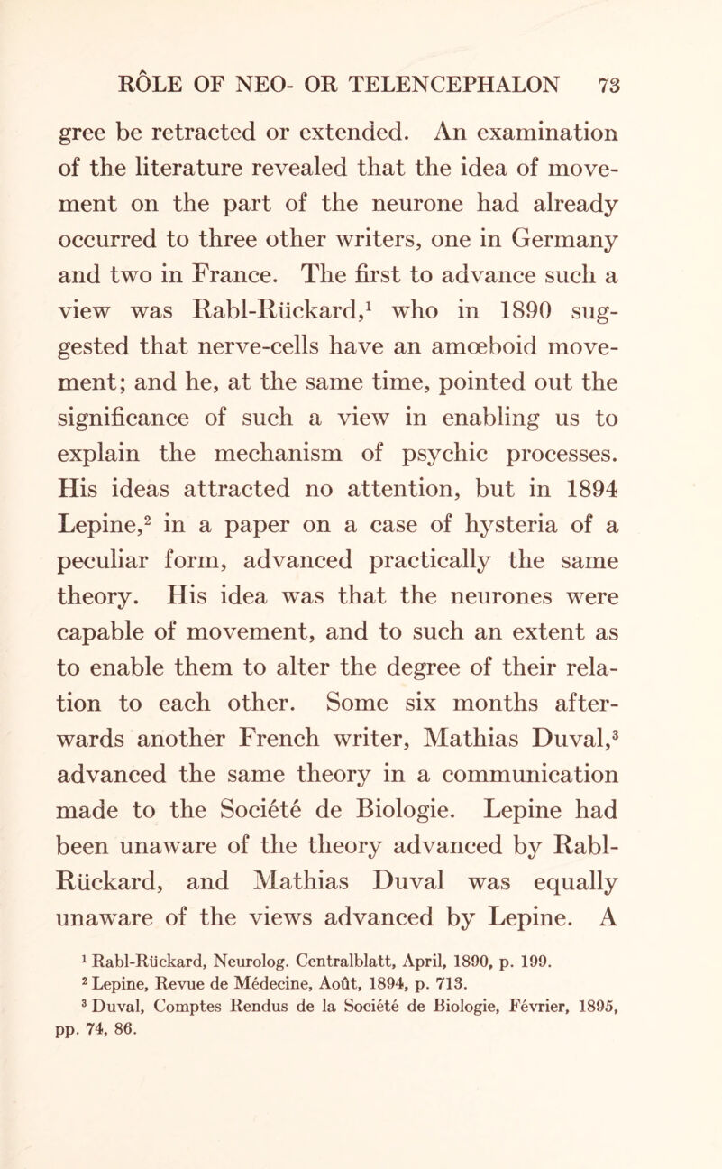 gree be retracted or extended. An examination of the literature revealed that the idea of move¬ ment on the part of the neurone had already occurred to three other writers, one in Germany and two in France. The first to advance such a view was Rabl-Rtickard,1 who in 1890 sug¬ gested that nerve-cells have an amoeboid move¬ ment; and he, at the same time, pointed out the significance of such a view in enabling us to explain the mechanism of psychic processes. His ideas attracted no attention, but in 1894 Lepine,2 in a paper on a case of hysteria of a peculiar form, advanced practically the same theory. His idea was that the neurones were capable of movement, and to such an extent as to enable them to alter the degree of their rela¬ tion to each other. Some six months after¬ wards another French writer, Mathias Duval,3 advanced the same theory in a communication made to the Societe de Biologie. Lepine had been unaware of the theory advanced by Rabl- Riickard, and Mathias Duval was equally unaware of the views advanced by Lepine. A 1 Rabl-Riickard, Neurolog. Centralblatt, April, 1890, p. 199. 2 Lepine, Revue de Medecine, Aotit, 1894, p. 713. 3 Duval, Comptes Rendus de la Societe de Biologie, Fevrier, 1895, pp. 74, 86.