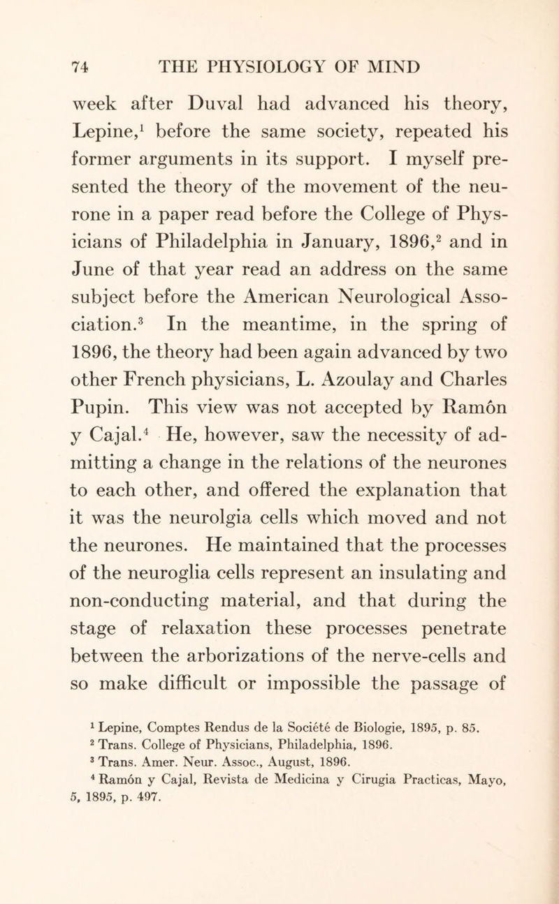 week after Duval had advanced his theory, Lepine,1 before the same society, repeated his former arguments in its support. I myself pre¬ sented the theory of the movement of the neu¬ rone in a paper read before the College of Phys¬ icians of Philadelphia in January, 1896,2 and in June of that year read an address on the same subject before the American Neurological Asso¬ ciation.3 In the meantime, in the spring of 1896, the theory had been again advanced by two other French physicians, L. Azoulay and Charles Pupin. This view was not accepted by Ramon y Cajal.4 He, however, saw the necessity of ad¬ mitting a change in the relations of the neurones to each other, and offered the explanation that it was the neurolgia cells which moved and not the neurones. He maintained that the processes of the neuroglia cells represent an insulating and non-conducting material, and that during the stage of relaxation these processes penetrate between the arborizations of the nerve-cells and so make difficult or impossible the passage of 1 Lepine, Comptes Rendus de la Societe de Biologie, 1895, p. 85. 2 Trans. College of Physicians, Philadelphia, 1896. 3 Trans. Amer. Neur. Assoc., August, 1896. 4 Ramon y Cajal, Revista de Medicina y Cirugia Practicas, Mayo, 5, 1895, p. 497.