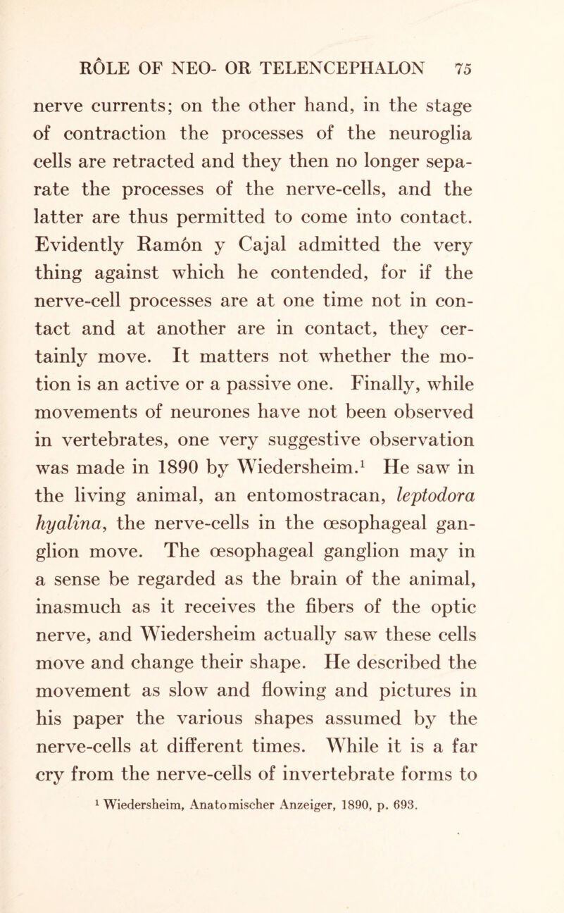 nerve currents; on the other hand, in the stage of contraction the processes of the neuroglia cells are retracted and they then no longer sepa¬ rate the processes of the nerve-cells, and the latter are thus permitted to come into contact. Evidently Ramon y Cajal admitted the very thing against which he contended, for if the nerve-cell processes are at one time not in con¬ tact and at another are in contact, they cer¬ tainly move. It matters not whether the mo¬ tion is an active or a passive one. Finally, while movements of neurones have not been observed in vertebrates, one very suggestive observation was made in 1890 by Wiedersheim.1 He saw in the living animal, an entomostracan, leptodora hyalina, the nerve-cells in the oesophageal gan¬ glion move. The oesophageal ganglion may in a sense be regarded as the brain of the animal, inasmuch as it receives the fibers of the optic nerve, and Wiedersheim actually saw these cells move and change their shape. He described the movement as slow and flowing and pictures in his paper the various shapes assumed by the nerve-cells at different times. While it is a far cry from the nerve-cells of invertebrate forms to 1 Wiedersheim, Anatomiseher Anzeiger, 1890, p. 693.