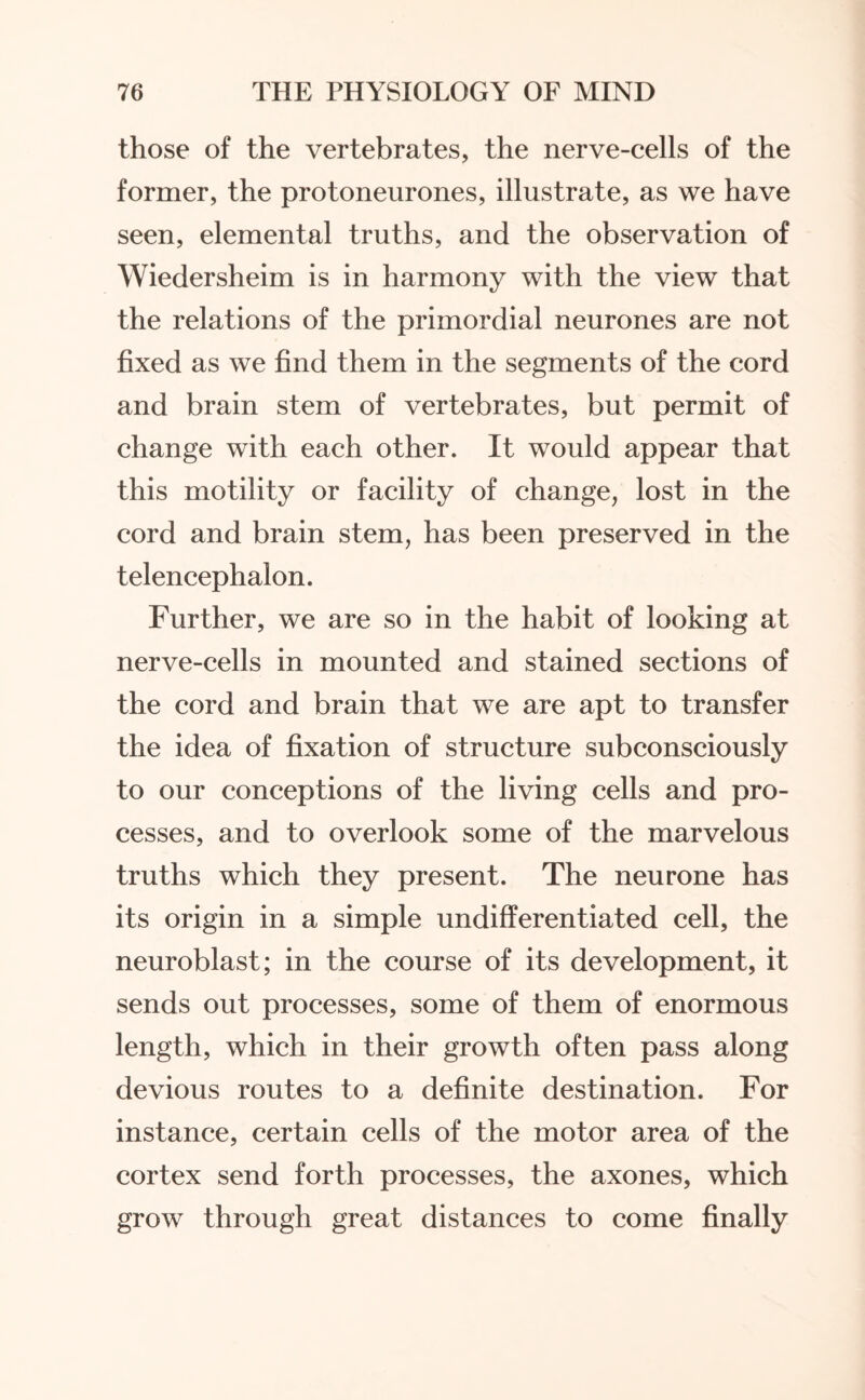 those of the vertebrates, the nerve-cells of the former, the protoneurones, illustrate, as we have seen, elemental truths, and the observation of Wiedersheim is in harmony with the view that the relations of the primordial neurones are not fixed as we find them in the segments of the cord and brain stem of vertebrates, but permit of change with each other. It would appear that this motility or facility of change, lost in the cord and brain stem, has been preserved in the telencephalon. Further, we are so in the habit of looking at nerve-cells in mounted and stained sections of the cord and brain that we are apt to transfer the idea of fixation of structure subconsciously to our conceptions of the living cells and pro¬ cesses, and to overlook some of the marvelous truths which they present. The neurone has its origin in a simple undifferentiated cell, the neuroblast; in the course of its development, it sends out processes, some of them of enormous length, which in their growth often pass along devious routes to a definite destination. For instance, certain cells of the motor area of the cortex send forth processes, the axones, which grow through great distances to come finally