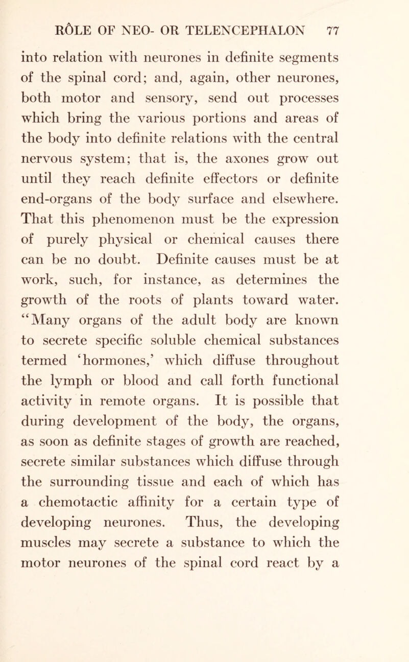 into relation with neurones in definite segments of the spinal cord; and, again, other neurones, both motor and sensory, send out processes which bring the various portions and areas of the body into definite relations with the central nervous system; that is, the axones grow out until they reach definite effectors or definite end-organs of the body surface and elsewhere. That this phenomenon must be the expression of purely physical or chemical causes there can be no doubt. Definite causes must be at work, such, for instance, as determines the growth of the roots of plants toward water. “Many organs of the adult body are known to secrete specific soluble chemical substances termed ‘hormones,’ which diffuse throughout the lymph or blood and call forth functional activity in remote organs. It is possible that during development of the body, the organs, as soon as definite stages of growth are reached, secrete similar substances which diffuse through the surrounding tissue and each of which has a chemotactic affinity for a certain type of developing neurones. Thus, the developing muscles may secrete a substance to which the motor neurones of the spinal cord react by a