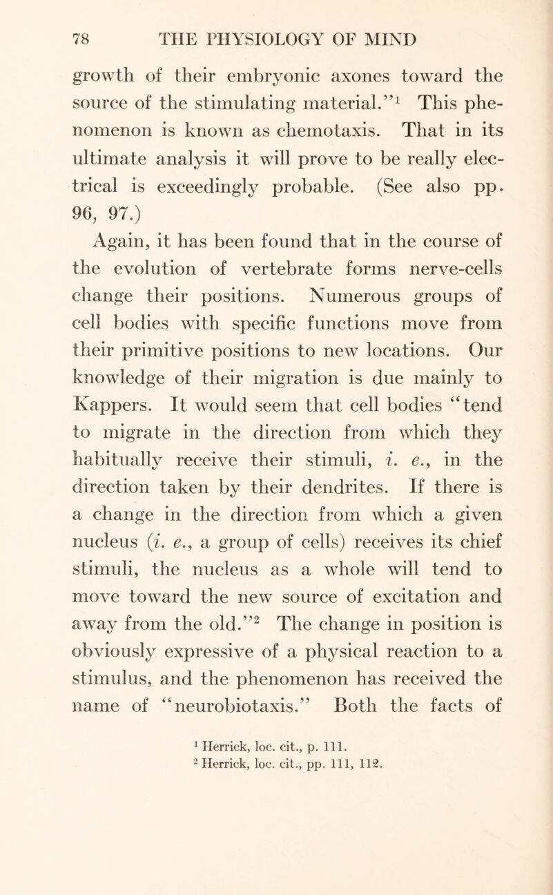 growth of their embryonic axones toward the source of the stimulating material.”1 This phe¬ nomenon is known as chemotaxis. That in its ultimate analysis it will prove to be really elec¬ trical is exceedingly probable. (See also pp. 96, 97.) Again, it has been found that in the course of the evolution of vertebrate forms nerve-cells change their positions. Numerous groups of cell bodies with specific functions move from their primitive positions to new locations. Our knowledge of their migration is due mainly to Kappers. It would seem that cell bodies “tend to migrate in the direction from which they habitually receive their stimuli, i. e.> in the direction taken by their dendrites. If there is a change in the direction from which a given nucleus (i. e., a group of cells) receives its chief stimuli, the nucleus as a whole will tend to move toward the new source of excitation and away from the old.”2 The change in position is obviously expressive of a physical reaction to a stimulus, and the phenomenon has received the name of “neurobiotaxis.” Both the facts of 1 Herrick, loc. cit., p. 111. 2 Herrick, loc. cit., pp. Ill, 112.
