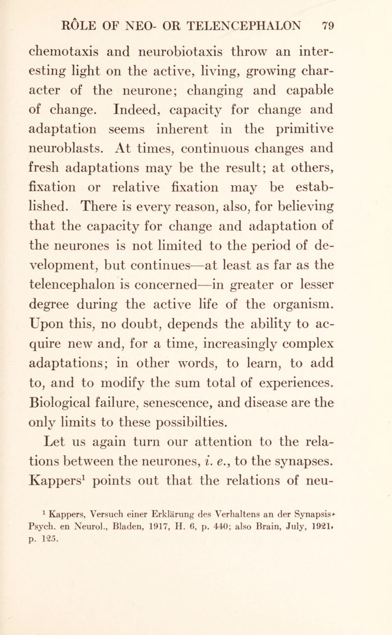 chemotaxis and neurobiotaxis throw an inter¬ esting light on the active, living, growing char¬ acter of the neurone; changing and capable of change. Indeed, capacity for change and adaptation seems inherent in the primitive neuroblasts. At times, continuous changes and fresh adaptations may be the result; at others, fixation or relative fixation may be estab¬ lished. There is every reason, also, for believing that the capacity for change and adaptation of the neurones is not limited to the period of de¬ velopment, but continues—at least as far as the telencephalon is concerned—in greater or lesser degree during the active life of the organism. Upon this, no doubt, depends the ability to ac¬ quire new and, for a time, increasingly complex adaptations; in other words, to learn, to add to, and to modify the sum total of experiences. Biological failure, senescence, and disease are the only limits to these possibilties. Let us again turn our attention to the rela¬ tions between the neurones, i. e., to the synapses. Kappers1 points out that the relations of neu- 1 Kappers, Versuch einer Erklarung des Verhaltens an der Synapsis ► Psych, en Neurol., Bladen, 1917, H. 6, p. 440; also Brain, July, 1921. p. 12.5.
