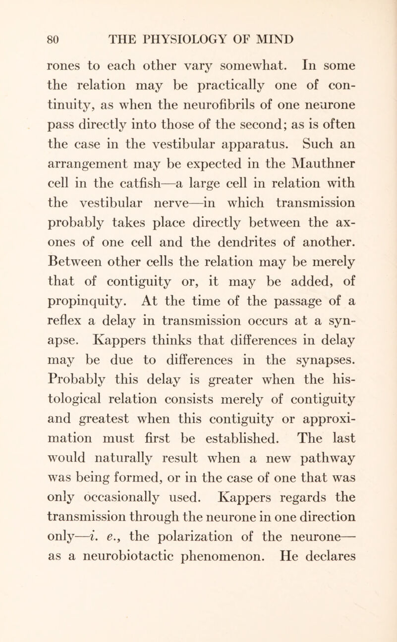 rones to each other vary somewhat. In some the relation may be practically one of con¬ tinuity, as when the neurofibrils of one neurone pass directly into those of the second; as is often the case in the vestibular apparatus. Such an arrangement may be expected in the Mauthner cell in the catfish—a large cell in relation with the vestibular nerve—in which transmission probably takes place directly between the ax- ones of one cell and the dendrites of another. Between other cells the relation may be merely that of contiguity or, it may be added, of propinquity. At the time of the passage of a reflex a delay in transmission occurs at a syn¬ apse, Ivappers thinks that differences in delay may be due to differences in the synapses. Probably this delay is greater when the his¬ tological relation consists merely of contiguity and greatest when this contiguity or approxi¬ mation must first be established. The last would naturally result when a new pathway was being formed, or in the case of one that was only occasionally used. Kappers regards the transmission through the neurone in one direction only—i. e., the polarization of the neurone— as a neurobio tactic phenomenon. He declares