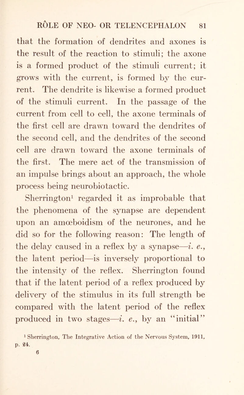 that the formation of dendrites and axones is the result of the reaction to stimuli; the axone is a formed product of the stimuli current; it grows with the current, is formed by the cur¬ rent. The dendrite is likewise a formed product of the stimuli current. In the passage of the current from cell to cell, the axone terminals of the first cell are drawn toward the dendrites of the second cell, and the dendrites of the second cell are drawn toward the axone terminals of the first. The mere act of the transmission of an impulse brings about an approach, the whole process being neurobiotactic. Sherrington1 regarded it as improbable that the phenomena of the synapse are dependent upon an amoeboidism of the neurones, and he did so for the following reason: The length of the delay caused in a reflex by a synapse—i. e., the latent period—is inversely proportional to the intensity of the reflex. Sherrington found that if the latent period of a reflex produced by delivery of the stimulus in its full strength be compared with the latent period of the reflex produced in two stages—i. e., by an “initial” 1 Sherrington, The Integrative Action of the Nervous System, 1911, p. 24. 6